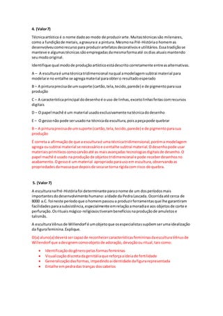 4. (Valor7)
Técnicaartística é o nome dadoao modo de produzirarte.Muitastécnicassão milenares,
como a fundiçãode metais,agravura e a pintura. Mesmona Pré-Históriaohomemas
desenvolveucomorecursopara produzirartefatosdecorativose utilitários.Essatradiçãose
manteve e algumastécnicas sãoempregadas damesmaformaaté osdias atuais mantendo
seumodooriginal.
Identifique qual modode produçãoartísticoestádescrito corretamente entreasalternativas.
A – A esculturaé umatécnicatridimensional naqual amodelagemsubtrai material para
modelare no entalhe se agregamaterial paraobtero resultadoesperado
B – A pinturaprecisade um suporte (cartão,tela,tecido,parede) e de pigmentoparasua
produção
C – A característicaprincipal dodesenhoé ouso de linhas,excetolinhasfeitascomrecursos
digitais
D – O papel machê é um material usadoexclusivamentenatécnicadodesenho
E – O gessonão pode serusadona técnicada escultura,poisapeçapode quebrar
B – A pinturaprecisade umsuporte (cartão,tela,tecido,parede) e de pigmentoparasua
produção
É correta a afirmaçãode que a esculturaé uma técnicatridimensional,poréma modelagem
agrega ousubtrai material se necessárioe oentalhe subtrai material.Odesenhopode usar
materiaisprimitivoscomocarvãoaté as maisavançadas tecnologiasdigitaisde desenho.O
papel machê é usado na produçãode objetostridimensional e pode receberdesenhosno
acabamento. Ogessoé um material apropriadoparausoem escultura,observandoas
propriedadesdamassaque depoisde secase torna rígidacom risco de quebra.
5. (Valor 7)
A esculturanaPré-Históriafoi determinante paraonome de um dosperíodosmais
importantesdodesenvolvimentohumano:aIdade da PedraLascada. Ocorridaaté cerca de
8000 a.C. foi neste períodoque ohomempassoua produzirferramentasque lhe garantiram
facilidadesparaasubsistência,especialmente emrelação amoradiae aos objetosde corte e
perfuração.Osrituaismágico-religiosostiverambenefíciosnaproduçãode amuletose
talismãs.
A esculturaVênusde Willendorf é umobjetoque osespecialistassupõemserumaidealização
da figurafeminina.Explique.
O(a) aluno(a) deverásercapazde reconhecercaracterísticasfemininasdaesculturaVênusde
Willendorf que adesignemcomoobjetode adoração,devoçãoouritual,tais como:
 Identificaçãodogêneropelasformasfemininas
 Visualizaçãodiscretadagenitáliaque reforçaaideiade fertilidade
 Generalizaçãodasformas,impedindoaidentidade dafigurarepresentada
 Entalhe empedradas tranças doscabelos
 