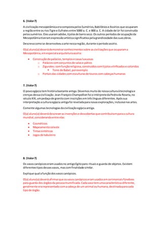 6. (Valor7)
A civilizaçãomesopotâmicaeracompostapelosSumérios,Babilôniose Assírios que ocuparam
a regiãoentre os riosTigre e Eufratesentre 5000 a. C. e 800 a. C. A cidade de Ur foi construída
pelossumérios.Eles usaramadobe,tijolosde barroseco. Osoutros períodosde ocupaçãoda
Mesopotâmiativeramexpressãoartísticasignificativa pelagrandiosidade dassuasobras.
Descrevacomose desenvolveuaarte nessaregião,durante operíodoassírio.
O(a) aluno(a) deverádemonstrarconhecimentossobre ascivilizaçõesque ocuparama
Mesopotâmia,emespecialaarquiteturaassíria:
 Construçãode palácios,templose casasluxuosas
o Palácioscomconjuntosde salase pátios
o Zigurates:comfunçãoreligiosa,construídoscomtijolosvitrificadose coloridos
 Torre de Babel,porexemplo
o Portaisdas cidadescomesculturasde touroscom cabeçashumanas
7. (Valor7)
O povoegípciotemhistóriabastante antiga.Devemosmuitode nossaculturaàtecnologiae
crenças dessacivilização.Jean-FrançoisChampollionfoi ointérpretedaPedrada Roseta,no
séculoXIX,umpedaçode granitocom inscriçõesem trêslínguasdiferentes.Apóssua
interpretação aculturaegípcia antigafoi reveladaparanovasexplorações,inclusivenasartes.
Comente algumas tecnologiasdacivilizaçãoegípciaantiga.
O(a) aluno(a) deverádescreverasinvençõese descobertasque contribuíramparaa cultura
mundial,considerandoentre elas:
 Cosméticos
 Mapeamentoceleste
 Tintassintéticas
 Jogosde tabuleiro
8. (Valor7)
Os vasoscanópicoseramusadosno antigoEgitopara rituaise guarda de objetos.Existem
diferentestiposdessesvasos, mascomfinalidade similar.
Explique qual afunçãodosvasoscanópicos.
O(a) aluno(a) deveráafirmarque osvasoscanópicoseramusadosemcerimoniaisfúnebres
para guarda dos órgãosda pessoamumificada.Cadavasotemumacaracterística diferente,
geralmente erarepresentadocomacabeça de um animal ouhumana,destinadaparacada
tipode órgão.
 