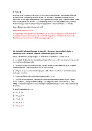 9. (Valor7)
A ocupaçãode militaresnorte-americanosnoIraque noanode 2003 levoua destruiçãode
elementosdaculturaantigaoriental.A Portade Ishtare a ViaProcessional tiveramsuas
estruturasabaladasporbombardeiose circulaçãode veículospesados.Coleçõesinteiras foram
roubadasou destruídasdurante a Guerra doIraque.Essas coleçõespertenciama períodos
históricosiraquianos influenciaramaculturaocidental,emespecial naáreado Direito.
Quaissão essesperíodoscitadosnotexto?
Hamurabi e Nabucodonosor.
EssesperíodoscorrespondemaoséculoXVIIIa.C. a escritadocódigoHamurabi,da cultura
mesopotâmica,que norteavamavidaemsociedade,políticae econômicadoImpérioda
Babilônia,que foi posteriormentederrotadapelospersas.
10. (Valor 8) (PrefeituraMunicipal doNatal/RN – Secretaria Municipal de Trabalho e
AssistênciaSocial – SEMTAS, Concurso PúblicoNº001/2016 – IDECAN)
Sobre Arte Bizantina, marque V para as afirmativasverdadeirase Fpara as falsas.
( ) A cidade de Constantinopla,capital doImpérioRomanodoOriente,foi omaisimportante
centroartístico deste período.
( ) Conservaorequinte daantiguidade clássica,destacandoarepresentaçãode imagens
tridimensionaise apresençadoconceitode naturalidade.
( ) Depoisdaquedade Constantinopla,em1453, a Rússiatransformou-se naherdeirada
civilizaçãobizantina.
( ) Foi uma aliadapoderosadadoutrinae da prática cristã.
( ) O cristianismoortodoxoestimulouacriação de íconesna Gréciae emoutroslugares,
tendoTeófanes,OGrego((c.1340-c.1410) e seuantigoassistente, AndreiRublev (c.1360-
1430), como os exemplosmaisnotáveisdaproduçãode íconesque representavamatradição
bizantina.
A sequênciaestácorretaem
A – V, F,F, V,V
B – V,F, V,V, V
C – V,V,F, F, F
D – V,F, V,V, F
B – V,F, V,V, V
 