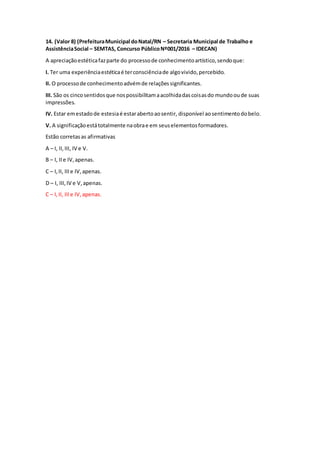 14. (Valor 8) (PrefeituraMunicipal doNatal/RN – Secretaria Municipal de Trabalho e
AssistênciaSocial – SEMTAS, Concurso PúblicoNº001/2016 – IDECAN)
A apreciaçãoestéticafazparte do processode conhecimentoartístico,sendoque:
I. Ter uma experiênciaestéticaé terconsciênciade algovivido,percebido.
II. O processode conhecimentoadvémde relaçõessignificantes.
III. São os cincosentidosque nospossibilitamaacolhidadascoisasdo mundooude suas
impressões.
IV. Estar emestadode estesiaé estarabertoaosentir, disponível aosentimentodobelo.
V. A significaçãoestátotalmente naobrae em seuselementosformadores.
Estão corretasas afirmativas
A – I, II,III, IV e V.
B – I, IIe IV,apenas.
C – I,II, IIIe IV,apenas.
D – I, III,IV e V,apenas.
C – I,II, IIIe IV,apenas.
 