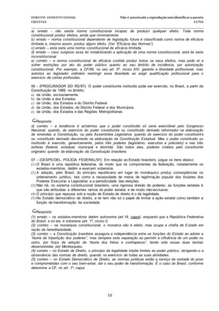 DIREITO CONSTITUCIONAL Não é autorizada a reprodução semidentificara autoria
CRISTINA LUNA
______________________________________________________________________________
10
a) errado - não existe norma constitucional incapaz de produzir qualquer efeito. Toda norma
constitucional produz efeitos, ainda que minimamente.
b) errado – norma constitucional dependente de legislação futura é classificada como norma de eficácia
limitada e, mesmo assim, produz algum efeito. (Ver “Eficácia das Normas”).
c) errado – esta seria uma norma constitucional de eficácia limitada.
d) errado – caso surgisse essa lei inviabilizando a aplicação de uma norma constitucional, esta lei seria
inconstitucional.
e) correto – a norma constitucional de eficácia contida produz todos os seus efeitos, mas pode vir a
sofrer restrições por ato do poder público quanto ao seu âmbito de incidência, por autorização
constitucional. Por exemplo, a CF/88, no seu art. 5º, inciso XIII, garante a liberdade profissional, mas
autoriza ao legislador ordinário restringir essa liberdade ao exigir qualificação profissional para o
exercício de certas profissões.
06 - (PROCURADOR DO RS/97): O poder constituinte instituído pode ser exercido, no Brasil, a partir da
Constituição de 1988, no âmbito:
a) da União, exclusivamente.
b) da União e dos Estados.
c) da União, dos Estados e do Distrito Federal.
d) da União, dos Estados, do Distrito Federal e dos Municípios.
e) da União, dos Estados e das Regiões Metropolitanas
Resposta:
d) correto – a tendência é acharmos que o poder constituído só seria exercitável pelo Congresso
Nacional, quando, do exercício do poder constituinte ou constituído derivado reformador na elaboração
de emendas à Constituição, ou pela Assembléia Legislativa, quando do exercício do poder constituint e
ou constituído derivado decorrente na elaboração da Constituição Estadual. Mas o poder constituído ou
instituído é exercido, genericamente, pelos três poderes (legislativo, executivo e judiciário) e nas três
esferas (federal, estadual, municipal e distrital). São todos eles, poderes criados pelo constituinte
originário quando da elaboração da Constituição brasileira.
07 – (CESPE/DEL. POLÍCIA FEDERAL/97): Em relação ao Estado brasileiro, julgue os itens abaixo:
(1) O Brasil é uma república federativa, de modo que os componentes da federação, notadamente os
estados-membros, detêm e exercem soberania.
(2) A adoção, pelo Brasil, do princípio republicano em lugar do monárquico produz conseqüências no
ordenamento jurídico, tais como a necessidade de meios de legitimação popular dos titulares dos
Poderes Executivo e Legislativo e a periodicidade das eleições.
(3) Não há, no sistema constitucional brasileiro, uma rigorosa divisão de poderes; as funções estatais é
que são atribuídas a diferentes ramos do poder estatal, e de modo não-exclusivo.
(4) O princípio que repousa sob a noção de Estado de direito é o da legalidade.
(5) No Estado democrático de direito, a lei tem não só o papel de limitar a ação estatal como também a
função de transformação da sociedade.
Resposta:
(1) errado – os estados-membros detém autonomia (art.18, caput), enquanto que a República Federativa
do Brasil, e só ela, é soberana (art. 1º, inciso I).
(2) correto – na monarquia constitucional, o monarca não é eleito, mas ocupa a chefia de Estado em
razão da hereditariedade.
(3) correto – a Constituição brasileira assegura a independência entre as funções do Estado ao adotar a
“teoria da tripartição dos poderes”, mas tempera esta separação ao permitir a influência de um poder no
outro, por força da adoção da “teoria dos freios e contrapesos”, tendo sido essas duas teorias
desenvolvidas por Montesquieu.
(4) correto – no Estado de Direito, o princípio da legalidade impõe limites ao poder público, obrigando-o a
observância das normas de direito, quando no exercício de todas as suas atividades.
(5) correto – no Estado Democrático de Direito, as normas jurídicas estão a serviço da vontade do povo
e comprometidas com o seu bem-estar, daí o seu poder de transformação. É o caso do Brasil, conforme
determina a CF, no art. 1º, caput.
 