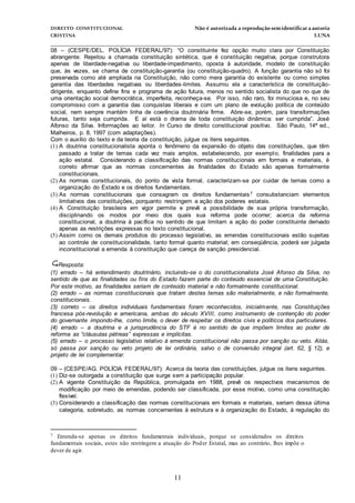 DIREITO CONSTITUCIONAL Não é autorizada a reprodução semidentificara autoria
CRISTINA LUNA
______________________________________________________________________________
11
08 – (CESPE/DEL. POLÍCIA FEDERAL/97): “O constituinte fez opção muito clara por Constituição
abrangente. Rejeitou a chamada constituição sintética, que é constituição negativa, porque construtora
apenas de liberdade-negativa ou liberdade-impedimento, oposta à autoridade, modelo de constituição
que, às vezes, se chama de constituição-garantia (ou constituição-quadro). A função garantia não só foi
preservada como até ampliada na Constituição, não como mera garantia do existente ou como simples
garantia das liberdades negativas ou liberdades-limites. Assumiu ela a característica de constituição-
dirigente, enquanto define fins e programa de ação futura, menos no sentido socialista do que no que de
uma orientação social democrática, imperfeita, reconheça-se. Por isso, não raro, foi minuciosa e, no seu
compromisso com a garantia das conquistas liberais e com um plano de evolução política de conteúdo
social, nem sempre mantém linha de coerência doutrinária firme. Abre-se, porém, para transformações
futuras, tanto seja cumprida. E aí está o drama de toda constituição dinâmica: ser cumprida”. José
Afonso da Silva. Informações ao leitor. In Curso de direito constitucional positivo. São Paulo, 14ª ed.,
Malheiros, p. 8, 1997 (com adaptações).
Com o auxílio do texto e da teoria da constituição, julgue os itens seguintes.
(1) A doutrina constitucionalista aponta o fenômeno da expansão do objeto das constituições, que têm
passado a tratar de temas cada vez mais amplos, estabelecendo, por exemplo, finalidades para a
ação estatal. Considerando a classificação das normas constitucionais em formais e materiais, é
correto afirmar que as normas concernentes às finalidades do Estado são apenas formalmente
constitucionais.
(2) As normas constitucionais, do ponto de vista formal, caracterizam-se por cuidar de temas como a
organização do Estado e os direitos fundamentais.
(3) As normas constitucionais que consagram os direitos fundamentais7 consubstanciam elementos
limitativos das constituições, porquanto restringem a ação dos poderes estatais.
(4) A Constituição brasileira em vigor permite e prevê a possibilidade de sua própria transformação,
disciplinando os modos por meio dos quais sua reforma pode ocorrer; acerca da reforma
constitucional, a doutrina á pacífica no sentido de que limitam a ação do poder constituinte derivado
apenas as restrições expressas no texto constitucional.
(5) Assim como os demais produtos do processo legislativo, as emendas constitucionais estão sujeitas
ao controle de constitucionalidade, tanto formal quanto material; em conseqüência, poderá ser julgada
inconstitucional a emenda à constituição que careça de sanção presidencial.
Resposta:
(1) errado – há entendimento doutrinário, incluindo-se o do constitucionalista José Afonso da Silva, no
sentido de que as finalidades ou fins do Estado fazem parte do conteúdo essencial de uma Constituição.
Por este motivo, as finalidades seriam de conteúdo material e não formalmente constitucional.
(2) errado – as normas constitucionais que tratam destes temas são materialmente, e não formalmente,
constitucionais.
(3) correto – os direitos individuais fundamentais foram reconhecidos, inicialmente, nas Constituições
francesa pós-revolução e americana, ambas do século XVIII, como instrumento de contenção do poder
do governante impondo-lhe, como limite, o dever de respeitar os direitos civis e políticos dos particulares.
(4) errado – a doutrina e a jurisprudência do STF é no sentido de que impõem limites ao poder de
reforma as “cláusulas pétreas” expressas e implícitas.
(5) errado – o processo legislativo relativo à emenda constitucional não passa por sanção ou veto. Aliás,
só passa por sanção ou veto projeto de lei ordinária, salvo o de conversão integral (art. 62, § 12), e
projeto de lei complementar.
09 – (CESPE/AG. POLÍCIA FEDERAL/97): Acerca da teoria das constituições, julgue os itens seguintes.
(1) Diz-se outorgada a constituição que surge sem a participação popular.
(2) A vigente Constituição da República, promulgada em 1988, prevê os respectivos mecanismos de
modificação por meio de emendas, podendo ser classificada, por esse motivo, como uma constituição
flexível.
(3) Considerando a classificação das normas constitucionais em formais e materiais, seriam dessa última
categoria, sobretudo, as normas concernentes à estrutura e à organização do Estado, à regulação do
7 Entenda-se apenas os direitos fundamentais individuais, porque se considerados os direitos
fundamentais sociais, estes não restringem a atuação do Poder Estatal, mas ao contrário, lhes impõe o
dever de agir.
 