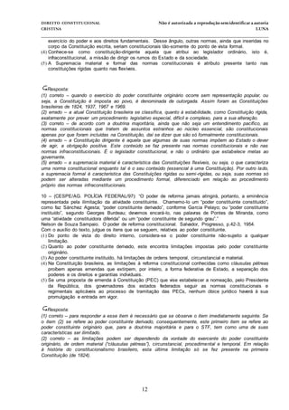 DIREITO CONSTITUCIONAL Não é autorizada a reprodução semidentificara autoria
CRISTINA LUNA
______________________________________________________________________________
12
exercício do poder e aos direitos fundamentais. Desse ângulo, outras normas, ainda que inseridas no
corpo da Constituição escrita, seriam constitucionais tão-somente do ponto de vista formal.
(4) Conhece-se como constituição-dirigente aquela que atribui ao legislador ordinário, isto é,
infraconstitucional, a missão de dirigir os rumos do Estado e da sociedade.
(5) A Supremacia material e formal das normas constitucionais é atributo presente tanto nas
constituições rígidas quanto nas flexíveis.

Resposta:
(1) correto – quando o exercício do poder constituinte originário ocorre sem representação popular, ou
seja, a Constituição é imposta ao povo, é denominada de outorgada. Assim foram as Constituições
brasileiras de 1824, 1937, 1967 e 1969.
(2) errado – a atual Constituição brasileira se classifica, quanto à estabilidade, como Constituição rígida,
exatamente por prever um procedimento legislativo especial, difícil e complexo, para a sua alteração.
(3) correto – de acordo com a doutrina majoritária, ainda que não seja um entendimento pacífico, as
normas constitucionais que tratem de assuntos estranhos ao núcleo essencial, são constitucionais
apenas por que foram incluídas na Constituição, daí se dizer que são só formalmente constitucionais.
(4) errado – a Constituição dirigente é aquela que algumas de suas normas impõem ao Estado o dever
de agir, a obrigação positiva. Este conteúdo se faz presente nas normas constitucionais e não nas
normas infraconstitucionais. É o legislador constitucional, e não o ordinário que estabelece metas ao
governante.
(5) errado – a supremacia material é característica das Constituições flexíveis, ou seja, o que caracteriza
uma norma constitucional enquanto tal é o seu conteúdo (essencial à uma Constituição). Por outro lado,
a supremacia formal é característica das Constituições rígidas ou semi-rígidas, ou seja, suas normas só
podem ser alteradas mediante um procedimento formal, diferenciado em relação ao procedimento
próprio das normas infraconstitucionais.
10 – (CESPE/AG. POLÍCIA FEDERAL/97): “O poder de reforma jamais atingirá, portanto, a eminência
representada pela ilimitação da atividade constituinte. Chamemo-lo um “poder constituinte constituído”,
como faz Sánchez Agesta; “poder constituinte derivado”, conforme Garcia Pelayo; ou “poder constituinte
instituído”, segundo Georges Burdeau; devemos encará-lo, nas palavras de Pontes de Miranda, como
uma “atividade constituidora diferida” ou um “poder constituinte de segundo grau”.”
Nelson de Souza Sampaio. O poder de reforma constitucional. Salvador, Progresso, p.42-3, 1954.
Com o auxílio do texto, julgue os itens que se seguem, relativos ao poder constituinte.
(1) Do ponto de vista do direito interno, considera-se o poder constituinte não-sujeito a qualquer
limitação.
(2) Quanto ao poder constituinte derivado, este encontra limitações impostas pelo poder constituinte
originário.
(3) Ao poder constituinte instituído, há limitações de ordens temporal, circunstancial e material.
(4) Na Constituição brasileira, as limitações à reforma constitucional conhecidas como cláusulas pétreas
proíbem apenas emendas que extirpem, por inteiro, a forma federativa de Estado, a separação dos
poderes e os direitos e garantias individuais.
(5) Se uma proposta de emenda à Constituição (PEC) que vise estabelecer a nomeação, pelo Presidente
da República, dos governadores dos estados federados seguir as normas constitucionais e
regimentais aplicáveis ao processo de tramitação das PECs, nenhum óbice jurídico haverá à sua
promulgação e entrada em vigor.
Resposta:
(1) correto – para responder a esse item é necessário que se observe o item imediatamente seguinte. Se
o item (2) se refere ao poder constituinte derivado, consequentemente, este primeiro item se refere ao
poder constituinte originário que, para a doutrina majoritária e para o STF, tem como uma de suas
características ser ilimitado.
(2) correto – as limitações podem ser dependendo da vontade do exercente do poder constituinte
originário, de ordem material (“cláusulas pétreas”), circunstancial, procedimental e temporal. Em relação
à história do constitucionalismo brasileiro, esta última limitação só se fez presente na primeira
Constituição (de 1824).
 