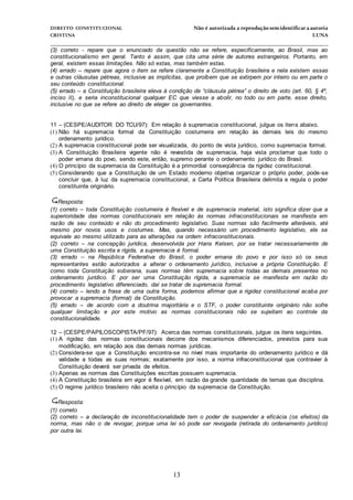 DIREITO CONSTITUCIONAL Não é autorizada a reprodução semidentificara autoria
CRISTINA LUNA
______________________________________________________________________________
13
(3) correto - repare que o enunciado da questão não se refere, especificamente, ao Brasil, mas ao
constitucionalismo em geral. Tanto é assim, que cita uma série de autores estrangeiros. Portanto, em
geral, existem essas limitações. Não só estas, mas também estas.
(4) errado – repare que agora o item se refere claramente a Constituição brasileira e nela existem essas
e outras cláusulas pétreas, inclusive as implícitas, que proíbem que se extirpem por inteiro ou em parte o
seu conteúdo constitucional.
(5) errado – a Constituição brasileira eleva à condição de “cláusula pétrea” o direito de voto (art. 60, § 4º,
inciso II), e seria inconstitucional qualquer EC que viesse a abolir, no todo ou em parte, esse direito,
inclusive no que se refere ao direito de eleger os governantes.
11 – (CESPE/AUDITOR DO TCU/97): Em relação à supremacia constitucional, julgue os itens abaixo.
(1) Não há supremacia formal da Constituição costumeira em relação às demais leis do mesmo
ordenamento jurídico.
(2) A supremacia constitucional pode ser visualizada, do ponto de vista jurídico, como supremacia formal.
(3) A Constituição Brasileira vigente não é revestida de supremacia, haja vista proclamar que todo o
poder emana do povo, sendo este, então, supremo perante o ordenamento jurídico do Brasil.
(4) O princípio da supremacia da Constituição é a primordial conseqüência da rigidez constitucional.
(5) Considerando que a Constituição de um Estado moderno objetiva organizar o próprio poder, pode-se
concluir que, à luz da supremacia constitucional, a Carta Política Brasileira delimita e regula o poder
constituinte originário.
Resposta:
(1) correto – toda Constituição costumeira é flexível e de supremacia material, isto significa dizer que a
superioridade das normas constitucionais em relação às normas infraconstitucionais se manifesta em
razão de seu conteúdo e não do procedimento legislativo. Suas normas são facilmente alteráveis, até
mesmo por novos usos e costumes. Mas, quando necessário um procedimento legislativo, ele se
equivale ao mesmo utilizado para as alterações na ordem infraconstitucionais.
(2) correto – na concepção jurídica, desenvolvida por Hans Kelsen, por se tratar necessariamente de
uma Constituição escrita e rígida, a supremacia é formal.
(3) errado – na República Federativa do Brasil, o poder emana do povo e por isso só os seus
representantes estão autorizados a alterar o ordenamento jurídico, inclusive a própria Constituição. E
como toda Constituição soberana, suas normas têm supremacia sobre todas as demais presentes no
ordenamento jurídico. E por ser uma Constituição rígida, a supremacia se manifesta em razão do
procedimento legislativo diferenciado, daí se tratar de supremacia formal.
(4) correto – lendo a frase de uma outra forma, podemos afirmar que a rigidez constitucional acaba por
provocar a supremacia (formal) da Constituição.
(5) errado – de acordo com a doutrina majoritária e o STF, o poder constituinte originário não sofre
qualquer limitação e por este motivo as normas constitucionais não se sujeitam ao controle da
constitucionalidade.
12 – (CESPE/PAPILOSCOPISTA/PF/97): Acerca das normas constitucionais, julgue os itens seguintes.
(1) A rigidez das normas constitucionais decorre dos mecanismos diferenciados, previstos para sua
modificação, em relação aos das demais normas jurídicas.
(2) Considera-se que a Constituição encontra-se no nível mais importante do ordenamento jurídico e dá
validade a todas as suas normas; exatamente por isso, a norma infraconstitucional que contravier à
Constituição deverá ser privada de efeitos.
(3) Apenas as normas das Constituições escritas possuem supremacia.
(4) A Constituição brasileira em vigor é flexível, em razão da grande quantidade de temas que disciplina.
(5) O regime jurídico brasileiro não aceita o princípio da supremacia da Constituição.
Resposta:
(1) correto
(2) correto – a declaração de inconstitucionalidade tem o poder de suspender a eficácia (os efeitos) da
norma, mas não o de revogar, porque uma lei só pode ser revogada (retirada do ordenamento jurídico)
por outra lei.
 