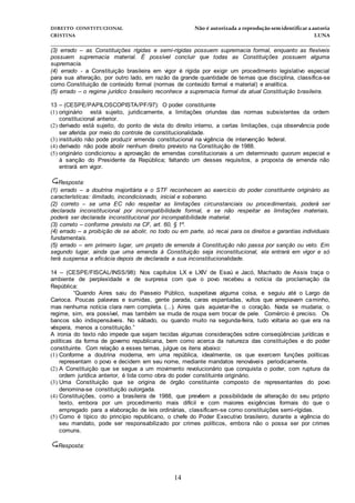 DIREITO CONSTITUCIONAL Não é autorizada a reprodução semidentificara autoria
CRISTINA LUNA
______________________________________________________________________________
14
(3) errado – as Constituições rígidas e semi-rígidas possuem supremacia formal, enquanto as flexíveis
possuem supremacia material. É possível concluir que todas as Constituições possuem alguma
supremacia.
(4) errado - a Constituição brasileira em vigor é rígida por exigir um procedimento legislativo especial
para sua alteração, por outro lado, em razão da grande quantidade de temas que disciplina, classifica-se
como Constituição de conteúdo formal (normas de conteúdo formal e material) e analítica.
(5) errado – o regime jurídico brasileiro reconhece a supremacia formal da atual Constituição brasileira.
13 – (CESPE/PAPILOSCOPISTA/PF/97): O poder constituinte
(1) originário está sujeito, juridicamente, a limitações oriundas das normas subsistentes da ordem
constitucional anterior.
(2) derivado está sujeito, do ponto de vista do direito interno, a certas limitações, cuja observância pode
ser aferida por meio do controle de constitucionalidade.
(3) instituído não pode produzir emenda constitucional na vigência de intervenção federal.
(4) derivado não pode abolir nenhum direito previsto na Constituição de 1988.
(5) originário condicionou a aprovação de emendas constitucionais a um determinado quorum especial e
à sanção do Presidente da República; faltando um desses requisitos, a proposta de emenda não
entrará em vigor.
Resposta:
(1) errado – a doutrina majoritária e o STF reconhecem ao exercício do poder constituinte originário as
características: ilimitado, incondicionado, inicial e soberano.
(2) correto – se uma EC não respeitar as limitações circunstanciais ou procedimentais, poderá ser
declarada inconstitucional por incompatibilidade formal, e se não respeitar as limitações materiais,
poderá ser declarada inconstitucional por incompatibilidade material.
(3) correto – conforme previsto na CF, art. 60, § 1º.
(4) errado – a proibição de se abolir, no todo ou em parte, só recai para os direitos e garantias individuais
fundamentais.
(5) errado – em primeiro lugar, um projeto de emenda à Constituição não passa por sanção ou veto. Em
segundo lugar, ainda que uma emenda à Constituição seja inconstitucional, ela entrará em vigor e só
terá suspensa a eficácia depois de declarada a sua inconstitucionalidade.
14 – (CESPE/FISCAL/INSS/98): Nos capítulos LX e LXIV de Esaú e Jacó, Machado de Assis traça o
ambiente de perplexidade e de surpresa com que o povo recebeu a notícia da proclamação da
República:
“Quando Aires saiu do Passeio Público, suspeitava alguma coisa, e seguiu até o Largo da
Carioca. Poucas palavras e sumidas, gente parada, caras espantadas, vultos que arrepiavam caminho,
mas nenhuma notícia clara nem completa. (...). Aires quis aquietar-lhe o coração. Nada se mudaria; o
regime, sim, era possível, mas também se muda de roupa sem trocar de pele. Comércio é preciso. Os
bancos são indispensáveis. No sábado, ou quando muito na segunda-feira, tudo voltaria ao que era na
véspera, menos a constituição.”
A ironia do texto não impede que sejam tecidas algumas considerações sobre conseqüências jurídicas e
políticas da forma de governo republicana, bem como acerca da natureza das constituições e do poder
constituinte. Com relação a esses temas, julgue os itens abaixo:
(1) Conforme a doutrina moderna, em uma república, idealmente, os que exercem funções políticas
representam o povo e decidem em seu nome, mediante mandatos renováveis periodicamente.
(2) A Constituição que se segue a um movimento revolucionário que conquista o poder, com ruptura da
ordem jurídica anterior, é tida como obra do poder constituinte originário.
(3) Uma Constituição que se origina de órgão constituinte composto de representantes do povo
denomina-se constituição outorgada.
(4) Constituições, como a brasileira de 1988, que prevêem a possibilidade de alteração do seu próprio
texto, embora por um procedimento mais difícil e com maiores exigências formais do que o
empregado para a elaboração de leis ordinárias, classificam-se como constituições semi-rígidas.
(5) Como é típico do princípio republicano, o chefe do Poder Executivo brasileiro, durante a vigência do
seu mandato, pode ser responsabilizado por crimes políticos, embora não o possa ser por crimes
comuns.
Resposta:
 