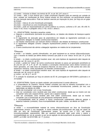 DIREITO CONSTITUCIONAL Não é autorizada a reprodução semidentificara autoria
CRISTINA LUNA
______________________________________________________________________________
15
(1) correto – inclusive no Brasil, nos termos da CF, no art. 60, § 4º, inciso II.
(2) correto – aliás, é bom lembrar que o poder constituinte originário pode ser exercido por vontade do
povo, vontade ora manifestada de forma violenta através de uma revolução, ora pacificamente através
de uma transição democrática. Pode ser também exercido por imposição ao povo, por força de um golpe
de Estado.
(3) errado – trata-se de uma Constituição promulgada.
(4) errado – classificam-se como Constituições rígidas.
(5) errado – pode ser responsabilizado por crimes políticos ou comuns, conforme a CF, arts. 85 e 86; 51,
inciso I e 52, inciso I e parágrafo único; e 102, inciso I, alínea b.
15 – (ESAF/AFTN/96): Assinale a assertiva correta:
a) Segundo o entendimento dominante da jurisprudência, os tratados são dotados de hierarquia superior
à da lei.
b) O regulamento de execução goza de preeminência em relação ao regulamento autorizado e ao
regulamento delegado no modelo constitucional brasileiro.
c) Os tratados internacionais que instituam direitos individuais são dotados de hierarquia constitucional.
d) O regulamento delegado constitui categoria expressamente prevista no ordenamento constitucional
brasileiro.
e) O texto constitucional não admite a delegação legislativa em matéria de lei complementar.
Resposta:
a) errado – os tratados, quando internalizados, em geral equiparam-se as normas infraconstitucionais,
com a ressalva do tratado que define direitos humanos que pode vir a ter “status” de EC (art. 5º, § 3º,da
CF).
b) errado – no direito constitucional brasileiro atual, não outra hipótese de regulamento além daquele de
execução (art. 84, inciso IV, da CF).
c) errado – poderá ter “status” de norma constitucional derivada se passa por aprovação semelhante ao
de uma EC (art. 5º, § 3º, da CF: Os tratados e convenções internacionais sobre direitos humanos que
forem aprovados, em cada Casa do Congresso Nacional, em dois turnos, por três quintos dos votos dos
respectivos membros, serão equivalentes às emendas constitucionais).
d) errado – no direito constitucional brasileiro atual, não outra hipótese de regulamento além daquele de
execução (art. 84, inciso IV, da CF).
e) correto – art. 68, § 1º, da CF.
A correção foi atualizada por força do advento da EC 45, promulgada em 08/12/2004 e publicada e m
31/12/2004.
16 - (ESAF/AFTN/94): Quanto ao direito ordinário pré-constitucional é correto afirmar-se:
a) a jurisprudência do Supremo Tribunal Federal considera que toda lei ordinária incompatível com a
norma constitucional superveniente deve ser considerada inconstitucional, podendo, por isso, sua
legitimidade ser aferida em ADIN.
b) é todo ele incompatível com a nova Constituição.
c) deve ser considerado como recebido pela nova ordem constitucional, desde que se mostre com ela
compatível tanto sob o aspecto formal, quanto sob o aspecto material.
d) deve ser considerado como recebido pela nova ordem constitucional, desde que se mostre
compatível com a Constituição de uma perspectiva estritamente formal.
e) a incompatibilidade entre lei anterior e norma constitucional superveniente refere-se apenas a
aspectos materiais (conteúdo). Essa incompatibilidade não pode, todavia, ser aferida em ADIN. 8
Resposta:
a) errado – a incompatibilidade material de norma infraconstitucional em face da Constituição
superveniente provoca a sua revogação. A norma ordinária pré-constitucional não pode ser objeto de
Adin em face da Constituição superveniente porque, de acordo com o STF, não existe
inconstitucionalidade superveniente. Mas por expressa autorização legal, pode sofrer o exame e
incompatibilidade por via de exceção ou por via de argüição de descumprimento de preceito fundamental
(ADPF, Lei 9.882, de 03/12/1999, art. 1º, § único).
8 Questão atualizada e adaptada às mudanças ocorridas na Constituição Brasileira desde então.
 