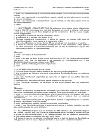 DIREITO CONSTITUCIONAL Não é autorizada a reprodução semidentificara autoria
CRISTINA LUNA
______________________________________________________________________________
16
b) errado – só será incompatível se o conteúdo da norma contrariar a ova Constituição (incompatibilidade
material).
c) errado – será recepcionado se compatível sob o aspecto material, por outro lado,o aspecto formal não
tem a menor importância.
d) errado – será recepcionado se compatível sob o aspecto material, por outro lado,o aspecto formal não
tem a menor importância.
e) correto
17 – (CESPE/TÉCNICO LEGISLATIVO/MPE/GO): Na vigência do regime jurídico anterior à Constituição
Federal de 1988 (CF), determinado tema havia sido disciplinado por meio de lei ordinária. A CF passou
a exigir que o mesmo assunto fosse disciplinado por lei complementar. Em face dessa situação,
assinale a opção correta:
a) A antiga lei foi recepcionada pelo novo ordenamento jurídico.
b) A mencionada lei foi revogada pelo advento da CF.
c) Tornou-se materialmente inconstitucional a referida lei, devendo ser proposta ação direta de
inconstitucionalidade a fim de expurgá-la do ordenamento jurídico.
d) A lei em questão poderá, na vigência da nova CF, ser alterada por meio de projeto de lei ordinária.
e) A referida lei será tida como formalmente incompatível com o novo ordenamento jurídico, podendo
ser obtida a declaração de sua inconstitucionalidade, seja por meio do controle difuso, seja por meio
de controle concentrado de constitucionalidade.
Resposta:
a) correto – com “status” de lei complementar.
b) errado
c) errado – não pode ser objeto de Adin porque, de acordo com o STF, não existe inconstitucionalidade
superveniente, mas pode ser examinada a sua revogação por incompatibilidade com a nova
Constituição, através do controle incidental ou por ADPF.
d) errado – poderá ser alterada por outra lei complementar.
e) errado
18 - (ESAF/AFRF/2002) - Assinale a opção correta.
a) É típico de uma Constituição dirigente apresentar em seu corpo normas programáticas.
b) Uma lei ordinária que destoa de uma norma programática da Constituição não pode ser considerada
inconstitucional.
c) Uma norma constitucional programática, por representar um programa de ação política, não possui
eficácia jurídica.
d) Uma Constituição rígida não pode abrigar normas programáticas em seu texto.
e) Toda Constituição semi-rígida, por decorrência da sua própria natureza, será uma Constituição
histórica.
Resposta:
a) correto – a Constituição dirigente também é conhecida como Constituição programática, porque conta
com normas constitucionais que definem metas, programas, fins a serem alcançados em longo prazo.
b) errado – a norma constitucional programática é uma norma constitucional como qualquer outra norma
constitucional, por isso uma norma infraconstitucional que a contrarie deve ser declarada
inconstitucional.
c) errado – toda norma constitucional tem alguma eficácia, inclusive as programáticas que são espécies
de normas constitucionais de eficácia limitada.
d) errado – a Constituição brasileira classifica-se como rígida e programática.
e) errado – toda Constituição semi-rígida é necessariamente escrita e, portanto, dogmática; por outro
lado, toda Constituição não-escrita é histórica.
19 - (ESAF/AFRF/2002) Suponha que um decreto-lei de 1987 estabeleça uma determinada obrigação
aos cidadãos. Suponha, ainda, que o decreto-lei é perfeitamente legítimo com relação à Constituição que
se achava em vigor quando foi editado. O seu conteúdo tampouco entra em colisão com a Constituição
de 1988. Diante dessas circunstâncias, assinale a opção correta.
a) O decreto-lei deve ser considerado inconstitucional apenas a partir da vigência da Constituição de
1988, porquanto não mais existe a figura do decreto-lei no atual sistema constitucional brasileiro.
 