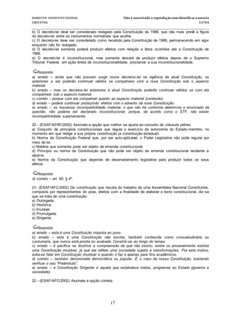 DIREITO CONSTITUCIONAL Não é autorizada a reprodução semidentificara autoria
CRISTINA LUNA
______________________________________________________________________________
17
b) O decreto-lei deve ser considerado revogado pela Constituição de 1988, que não mais prevê a figura
do decreto-lei entre os instrumentos normativos que acolhe.
c) O decreto-lei deve ser considerado como recebido pela Constituição de 1988, permanecendo em vigor
enquanto não for revogado.
d) O decreto-lei somente poderá produzir efeitos com relação a fatos ocorridos até a Constituição de
1988.
e) O decreto-lei é inconstitucional, mas somente deixará de produzir efeitos depois de o Supremo
Tribunal Federal, em ação direta de inconstitucionalidade, proclamar a sua inconstitucionalidade.
Resposta:
a) errado – ainda que não possam surgir novos decretos-lei na vigência da atual Constituição, os
anteriores a ela poderão continuar válidos se compatíveis com a nova Constituição sob o aspecto
material.
b) errado – mas os decretos-lei anteriores à atual Constituição poderão continuar válidos se com ela
compatíveis sob o aspecto material.
c) correto – porque com ela compatível quanto ao aspecto material (conteúdo).
d) errado – poderá continuar produzindo efeitos com o advento da nova Constituição.
e) errado – se houvesse incompatibilidade material, o que não há conforme determina o enunciado da
questão, não poderia ser declarado inconstitucional, porque, de acordo como o STF, não existe
incompatibilidade superveniente.
20 - (ESAF/AFRF/2002) Assinale a opção que melhor se ajusta ao conceito de cláusula pétrea.
a) Conjunto de princípios constitucionais que regula o exercício da autonomia do Estado-membro, no
momento em que redige a sua própria constituição (a constituição estadual).
b) Norma da Constituição Federal que, por ser auto-aplicável, o Poder Legislativo não pode regular por
meio de lei.
c) Matéria que somente pode ser objeto de emenda constitucional.
d) Princípio ou norma da Constituição que não pode ser objeto de emenda constitucional tendente a
aboli-lo.
e) Norma da Constituição que depende de desenvolvimento legislativo para produzir todos os seus
efeitos.
Resposta:
d) correto – art. 60, § 4º.
21- (ESAF/AFC/2002) Da constituição que resulta do trabalho de uma Assembléia Nacional Constituinte,
composta por representantes do povo, eleitos com a finalidade de elaborar o texto constitucional, diz -se
que se trata de uma constituição:
a) Outorgada
b) Histórica
c) Imutável
d) Promulgada
e) Dirigente
Resposta:
a) errado – esta é uma Constituição imposta ao povo.
b) errado – esta é uma Constituição não escrita, também conhecida como consuetudinária ou
costumeira, que nunca está pronta ou acabada. Constrói-se ao longo do tempo.
c) errado – é pacífica na doutrina a compreensão de que não existiu, existe ou provavelmente existirá
uma Constituição imutável, já que ela reflete uma sociedade sujeita a transformações. Por este motivo,
evita-se falar em Constituição imutável e quando o faz é apenas para fins acadêmicos.
d) correto – também denominada democrática ou popular. É o caso da nossa Constituição, bastando
verificar o seu “Preâmbulo”.
e) errado – a Constituição Dirigente é aquela que estabelece metas, programas ao Estado (governo e
sociedade).
22 - (ESAF/AFC/2002) Assinale a opção correta.
 