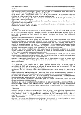 DIREITO CONSTITUCIONAL Não é autorizada a reprodução semidentificara autoria
CRISTINA LUNA
______________________________________________________________________________
18
a) A garantia constitucional do direito adquirido não pode ser invocada para se obstar a incidência de
norma constitucional editada pelo Poder Constituinte Originário.
b) De acordo com a jurisprudência pacífica do STF, é inconstitucional a lei que diverge de norma
constante de tratado sobre direitos humanos de que o Brasil seja parte.
c) As emendas à Constituição têm status hierárquico inferior às normas da Constituição elaboradas pelo
próprio poder constituinte originário.
d) Normas que constituem cláusulas pétreas têm status hierárquico superior ao das demais normas
constantes do texto constitucional.
e) Normas constitucionais que não sejam auto-executáveis não possuem valor jurídico, exprimindo, tão-
somente, um programa político de governo.
Resposta:
a) correto – de acordo com o entendimento da doutrina majoritária e do STF, não existe direito adquirido
em face da Constituição. Inclusive, a própria Constituição, em norma constitucional originária prevista no
ADCT, art. 17, não observa direito adquirido em relação à percepção que exceda o teto estabelecido
pela própria CF.
b) errado – não há este entendimento firmado pelo STF.
Mas, desde 31/12/2004, com a entrada em vigor da EC 45, o tratado internacional sobre direitos
humanos poderá passar por aprovação própria de emenda constitucional e neste caso ganhará “status”
semelhante ao de emenda e qualquer norma infraconstitucional que não o observar estará sujeita ao
controle da constitucionalidade. (CF, art. 5º, § 3º: Os tratados e convenções internacionais sobre direitos
humanos que forem aprovados, em cada Casa do Congresso Nacional, em dois turnos, por três quintos
dos votos dos respectivos membros, serão equivalentes às emendas constitucionais).
c) errado – as normas constitucionais, sejam elas originárias ou derivadas, encontram-se no mesmo
patamar, ainda que as primeiras não se submetam ao controle da constitucionalidade, de acordo com o
STF e a doutrina majoritária, e as segundas se submetam.
d) errado – predomina o entendimento doutrinário e jurisprudencial no sentido de que as normas
constitucionais, independentemente do assunto que trate, encontram todas no mesmo nível. Aliás, essa
é uma característica da Constituição de supremacia formal.
e) errado – todas as normas constitucionais, sejam elas de eficácia plena, contida ou limitada (entre
essas as programáticas) tem eficácia, algumas mais (as de eficácia plena e contida), outras menos (as
de eficácia limitada).
23 - (ESAF/AFC/2002) Sabendo que o Código Tributário Nacional (CTN) foi editado antes da
Constituição de 1988, sob a forma de lei ordinária, é possível afirmar que as normas do CTN que
regulam limitações constitucionais ao poder de tributar:
a) continuam em vigor, desde que o seu conteúdo seja concordante com as normas da Constituição de
1988.
b) são consideradas revogadas pela nova Constituição, uma vez que esta exige para o tratamento da
matéria o instrumento normativo da lei complementar. Resguardam-se, porém, direitos adquiridos.
c) podem ser declaradas, pelo STF, em ação direta de inconstitucionalidade, supervenientemente
inconstitucionais, por não se revestirem da forma de lei complementar.
d) são tecnicamente consideradas repristinadas pela nova ordem constitucional, depois de assim
afirmado pelo Supremo Tribunal Federal.
e) uma vez que o poder constituinte originário dá início ao ordenamento jurídico, as normas referidas no
enunciado devem ser tidas como revogadas desde o advento da Constituição de 1988, nada obstando,
porém, que o Congresso Nacional as revigore expressamente, por ato legislativo com efeitos retroativos.
Resposta:
a) correto – apesar de o CTN encontrar-se sob a forma de LO, e a CF/88 determinar que as limitações
ao poder de tributar tenham que ser reguladas por meio de LC (CF, art. 146, inciso II), por ser uma
norma anterior a atual CF, será recepcionado para dentro do novo ordenamento jurídico como LC,
naquilo que não contrariar a atual CF sob o aspecto material (conteúdo), não sendo importante o aspecto
formal (procedimento).
b) errado – as normas ordinárias de direito tributário pré-constitucionais só seriam revogadas se fossem
materialmente incompatíveis com as normas da Constituição superveniente.
 