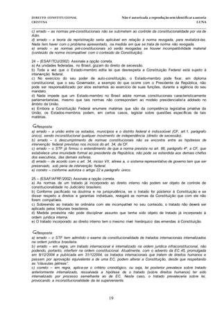 DIREITO CONSTITUCIONAL Não é autorizada a reprodução semidentificara autoria
CRISTINA LUNA
______________________________________________________________________________
19
c) errado – as normas pré-constitucionais não se submetem ao controle da constitucionalidade por via de
Adin.
d) errado – a teoria da repristinação seria aplicável em relação à norma revogada, para revitalizá-las.
Nada tem haver com o problema apresentado, na medida em que se trata de norma não revogada.
e) errado – as normas pré-constitucionais só serão revogadas se houver incompatibilidade material
(conteúdo da norma incompatível com o conteúdo da Constituição).
24 – (ESAF/TCU/2002) Assinale a opção correta.
a) As unidades federadas, no Brasil, gozam do direito de secessão.
b) Toda a vez que o Estado-membro edita lei que desrespeita a Constituição Federal está sujeito à
intervenção federal.
c) No exercício do seu poder de auto-constituição, o Estado-membro pode fixar, em diploma
constitucional, que o seu Governador, a exemplo do que ocorre com o Presidente da República, não
pode ser responsabilizado por atos estranhos ao exercício de suas funções, durante a vigência do seu
mandato.
d) Nada impede que um Estado-membro no Brasil adote normas constitucionais caracteristicamente
parlamentaristas, mesmo que tais normas não correspondam ao modelo presidencialista adotado no
âmbito da União.
e) Embora a Constituição Federal enumere matérias que são da competência legislativa privativa da
União, os Estados-membros podem, em certos casos, legislar sobre questões específicas de tais
matérias.
Resposta:
a) errado – a união entre os estados, municípios e o distrito federal é indissolúvel (CF, art.1, parágrafo
único), sendo inconstitucional qualquer movimento de independência (direito de secessão).
b) errado – o descumprimento de normas constitucionais não se encontra entre as hipóteses de
intervenção federal previstas nos incisos do art. 34, da CF.
c) errado – o STF já firmou o entendimento de que a norma prevista no art. 86, parágrafo 4º, a CF, que
estabelece uma imunidade formal ao presidente da República, não pode se estendida aos demais chefes
dos executivos, das demais esferas.
d) errado – de acordo com o art. 34, inciso VII, alínea a, o sistema representativo de governo tem que ser
preservado, sob pena de intervenção federal.
e) correto – conforme autoriza o artigo 22 e parágrafo único.
25 – (ESAF/AFRF/2002) Assinale a opção correta.
a) As normas de um tratado já incorporado ao direito interno não podem ser objeto de controle de
constitucionalidade no Judiciário brasileiro.
b) Conforme pacificado na doutrina e na jurisprudência, se o tratado for posterior à Constituição e se
disser respeito a direitos e garantias individuais, revogará as normas da Constituição que com ele não
forem compatíveis.
c) Sobrevindo ao tratado lei ordinária com ele incompatível no seu conteúdo, o tratado não deverá ser
aplicado pelos tribunais brasileiros.
d) Medida provisória não pode disciplinar assunto que tenha sido objeto de tratado já incorporado à
ordem jurídica interna.
e) O tratado incorporado ao direito interno tem o mesmo nível hierárquico das emendas à Constituição.

Resposta:
a) errado – o STF tem admitido o exame da constitucionalidade de tratados internacionais internalizados
na ordem jurídica brasileira.
b) errado – em regra, um tratado internacional é internalizado na ordem jurídica infraconstitucional, não
podendo, portanto, interferir na ordem constitucional. Atualmente, com o advento da EC 45, promulgada
em 8/12/2004 e publicada em 31/122004, os tratados internacionais que tratem de direitos humanos e
passem por aprovação equivalente a de uma EC, podem alterar a Constituição, desde que respeitando
as “cláusulas pétreas”.
c) correto – em regra, aplica-se o critério cronológico, ou seja, lei posterior prevalece sobre tratado
anteriormente internalizado, ressalvada a hipótese de o tratado (sobre direitos humanos) ter sido
internalizado por processo semelhante ao de EC. Neste caso, o tratado prevaleceria sobre lei,
provocando a inconstitucionalidade da lei superveniente.
 