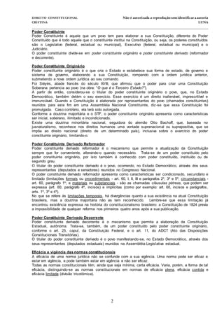 DIREITO CONSTITUCIONAL Não é autorizada a reprodução semidentificara autoria
CRISTINA LUNA
______________________________________________________________________________
2
Poder Constituinte
Poder Constituinte é aquele que um povo tem para elaborar a sua Constituição, diferente do Poder
Constituído que é todo aquele que o constituinte institui na Constituição, ou seja, os poderes constituídos
são o Legislativo (federal, estadual ou municipal), Executivo (federal, estadual ou municipal) e o
Judiciário.
O poder constituinte divide-se em poder constituinte originário e poder constituinte derivado (reformador
e decorrente).
Poder Constituinte Originário
Poder constituinte originário é o que cria o Estado e estabelece sua forma de estado, de governo e
sistema de governo, elaborando a sua Constituição, rompendo com a ordem jurídica anterior,
submetendo a nova ordem jurídica ao seu comando.
Foi Siéyès, abade francês do século XVIII, que afirmou que o poder para criar uma Constituição
Soberana pertencia ao povo (na obra: “O que é o Terceiro Estado?”).
A partir de então, considerou-se o titular do poder constituinte originário o povo, que, no Estado
Democrático, também detém o seu exercício. Esse exercício é um direito inalienável, imprescritível e
irrenunciável. Quando a Constituição é elaborada por representantes do povo (chamados constituintes)
reunidos para este fim em uma Assembléia Nacional Constituinte, diz-se que essa Constituição foi
promulgada. Caso contrário, ela terá sido outorgada.
Conforme a doutrina majoritária e o STF, o poder constituinte originário apresenta como características
ser inicial, soberano, ilimitado e incondicionado.
Existe uma doutrina minoritária nacional, seguidora do alemão Otto Bachoff, que, baseada no
jusnaturalismo, reconhece nos direitos humanos uma vontade supranacional ou suprapositiva, que se
impõe ao direito nacional (direito de um determinado país), inclusive sobre o exercício do poder
constituinte originário, limitando-o.
Poder Constituinte Derivado Reformador
Poder constituinte derivado reformador é o mecanismo que permite a atualização da Constituição
sempre que for conveniente, alterando-o quando necessário. Trata-se de um poder constituído pelo
poder constituinte originário, por isto também é conhecido com poder constituído, instituído ou de
segundo grau.
O titular do poder constituinte derivado é o povo, ocorrendo, no Estado Democrático, através dos seus
representantes (deputados e senadores) reunidos no Congresso Nacional.
O poder constituinte derivado reformador apresenta como características ser condicionado, secundário e
limitado (limitações formais ou procedimentais - art. 60, I, II, III e parágrafos 2º, 3º e 5º; circunstanciais -
art. 60, parágrafo 1º; e materiais ou substanciais - são as chamadas cláusulas pétreas, que podem ser
expressa (art. 60, parágrafo 4º, incisos) e implícitas (como por exemplo: art. 60, incisos e parágrafos,
arts. 1º, 3º e 4º).
No que se refere às limitações temporais, há divergências quanto a sua existência na atual Constituição
brasileira, mas a doutrina majoritária não as tem reconhecido. Lembre-se que essa limitação já
encontrou existência expressa na história do constitucionalismo brasileiro: a Constituição de 1824 previa
a impossibilidade de qualquer reforma nos primeiros quatro anos após a sua publicação.
Poder Constituinte Derivado Decorrente
Poder constituinte derivado decorrente é o mecanismo que permite a elaboração da Constituição
Estadual, autônoma. Trata-se, também, de um poder constituído pelo poder constituinte originário,
conforme o art. 25, caput, da Constituição Federal, e o art. 11, do ADCT (Ato das Disposições
Constitucionais Transitórias).
O titular do poder constituinte derivado é o povo manifestando-se, no Estado Democrático, através dos
seus representantes (deputados estaduais) reunidos na Assembléia Legislativa estadual.
Eficácia e vigência das normas constitucionais
A eficácia de uma norma jurídica não se confunde com a sua vigência. Uma norma pode ser eficaz e
estar em vigência, e pode também estar em vigência e não ser eficaz.
Todas as normas constitucionais têm, ainda que seja mínima, certa eficácia. Varia, porém, a forma de tal
eficácia, distinguindo-se as normas constitucionais em normas de eficácia plena, eficácia contida e
eficácia limitada (divisão tricotômica).
 