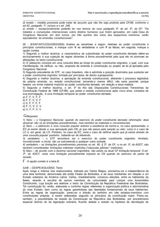 DIREITO CONSTITUCIONAL Não é autorizada a reprodução semidentificara autoria
CRISTINA LUNA
______________________________________________________________________________
20
d) errado – medida provisória pode tratar de assunto que não lhe seja proibido pela CF/88, conforme o
art.62, parágrafo 1º, incisos e o art. 246.
e) errado – excepcionalmente poderão ter nos termos do novo parágrafo 3º, do art. 5º, da CF: “Os
tratados e convenções internacionais sobre direitos humanos que forem aprovados, em cada Casa do
Congresso Nacional, em dois turnos, por três quintos dos votos dos respectivos membros, serão
equivalentes às emendas constitucionais”.
26 - (ESAF/AFC/CGU/2003/2004) Analise as assertivas a seguir, relativas ao poder constituinte e
princípios constitucionais, e marque com V as verdadeiras e com F as falsas; em seguida, marque a
opção correta.
1) Segundo a melhor doutrina, a característica de subordinado do poder constituinte derivado refere-se
exclusivamente à sua sujeição às regras atinentes à forma procedimental pela qual ele irá promover as
alterações no texto constitucional.
2) O plebiscito consiste em uma consulta feita ao titular do poder constituinte originário, o qual, com sua
manifestação, irá ratificar, ou não, proposta de emenda à constituição ou projeto de lei já aprovado pelo
Congresso Nacional.
3) Segundo precedente do STF, no caso brasileiro, não é admitida a posição doutrinária que sustenta ser
o poder constituinte originário limitado por princípios de direito suprapositivo.
4) Segundo a melhor doutrina, a aprovação de emenda constitucional, alterando o processo legislativo
da própria emenda, ou revisão constitucional, tornando-o menos difícil, não seria possível, porque
haveria um limite material implícito ao poder constituinte derivado em relação a essa matéria.
5) Segundo a melhor doutrina, o art. 3º do Ato das Disposições Constitucionais Transitórias da
Constituição Federal de 1988 (CF/88), que previa a revisão constitucional após cinco anos, contados de
sua promulgação, é uma limitação temporal ao poder constituinte derivado.
a) F, F, V, F, F
b) F, F, V, V, F
c) V, F, F, F, F
d) F, V, V, V, V
e) V, F, F, V, V
Resposta:
1) falso – o Congresso Nacional, quando do exercício do poder constituinte derivado reformador, deve
observar não só as limitações procedimentais, mas também as materiais e circunstanciais.
2) falso – o plebiscito é uma consulta popular anterior a existência da norma e, no caso apresentado, a
EC já existe desde a sua aprovação pelo CN, já que não passa pela sanção ou veto, como é o caso de
LC e, em geral, de LO. Portanto, no caso da EC, seria o caso de ratificar aquilo que já existe através de
uma consulta popular posterior, tratando-se de referendo.
3) verdadeiro – o STF reconhece ser o exercício do poder constituinte originário, ilimitado,
incondicionado e inicial, não se submetendo a qualquer outra vontade.
4) verdadeiro – as limitações procedimentais previstas no art. 60, § 2º, da CF, e no art. 3º, do ADCT, são
também consideradas limitações materiais implícitas (“cláusulas pétreas” implícitas).
5) falso – de acordo com a doutrina nacional majoritária, não existe na atual CF limitação temporal. O art.
3º, do ADCT, seria uma limitação procedimental imposta ao CN quando do exercício do poder de
revisão.
A opção correta é a letra B.
(UnB – CESPE/AGU/2002) Texto
Após longa e intensa luta revolucionária, liderada por Carlos Magno, proclamou-se a independência de
uma área territorial, denominada até então Favela da Borboleta, e de seus habitantes em relação a um
Estado soberano da América Latina. Carlos, imediatamente, convocou eleições, entre os habitantes da
favela, visando à escolha de quinze membros da comunidade para compor uma Assembléia
Constituinte, cuja função era elaborar o texto da Constituição da República Federativa das Borboletas.
Tal constituição foi, então, elaborada e continha regras referentes à organização política e administrativa
do novo Estado, bem como as regras garantidoras das liberdades fundamentais de seus habitantes.
Entre as regras de organização, previu-se a divisão do território em três estados-membros com
constituições próprias, a serem elaboradas segundo os princípios da constituição maior. Previu-se,
também, a possibilidade de revisão da Constituição da República das Borboletas, por procedimento
especial distinto do da legislação ordinária, ficando vedada a revisão na hipótese de decretação de
 