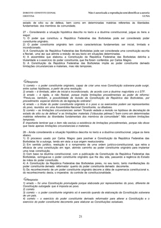 DIREITO CONSTITUCIONAL Não é autorizada a reprodução semidentificara autoria
CRISTINA LUNA
______________________________________________________________________________
21
estado de sítio ou de defesa, bem como em determinadas matérias referentes às liberdades
fundamentais dos membros da comunidade.
27 - Considerando a situação hipotética descrita no texto e a doutrina constitucional, julgue os itens a
seguir.
1) O poder que constituiu a República Federativa das Borboletas pode ser considerado poder
constituinte originário.
2) O poder constituinte originário tem como características fundamentais ser inicial, limitado e
incondicionado.
3) A Constituição da República Federativa das Borboletas pode ser considerada uma constituição escrita
e flexível, uma vez que admite a revisão de seu texto em situações determinadas.
4) A assembléia que elaborou a Constituição da República Federativa das Borboletas detinha a
titularidade e o exercício do poder constituinte, que lhe foram conferidos por Carlos Magno.
5) A Constituição da República Federativa das Borboletas impõe ao poder constituinte derivado
limitações circunstanciais e materiais, mas não temporais.


Resposta:
1) correto – o poder constituinte originário, capaz de criar uma nova Constituição soberana pode surgir,
entre outras hipóteses, a partir de uma revolução.
2) errado – é ilimitado, além de inicial e incondicionado, de acordo com a doutrina majoritária e o STF.
3) errado – é rígida, e não flexível, porque impõe limitações procedimentais ao poder de reforma:
“Previu-se, também, a possibilidade de revisão da Constituição da República das Borboletas, por
procedimento especial distinto do da legislação ordinária”.
4) errado – o titular do poder constituinte originário é o povo e os exercentes podem ser representantes
do povo, reunidos em uma Assembléia Nacional Constituinte, ou ditadores.
5) correto – as limitações circunstanciais seriam “ficando vedada a revisão na hipótese de decretação de
estado de sítio ou de defesa” e as limitações materiais (“cláusulas pétreas”) “bem como em determinadas
matérias referentes às liberdades fundamentais dos membros da comunidade”. Não existem limitações
temporais.
É importante lembrar que o item não excluiu a existência de limitações procedimentais, porque não disse
que havia apenas limitações circunstanciais e materiais.
28 - Ainda considerando a situação hipotética descrita no texto e a doutrina constitucional, julgue os itens
abaixo.
1) O processo usado por Carlos Magno para positivar a Constituição da República Federativa das
Borboletas foi a outorga, tendo em vista a sua origem revolucionária.
2) Em sentido jurídico, revolução é o rompimento de uma ordem jurídico-constitucional, que retira a
eficácia de uma constituição em vigor, abrindo caminho ao poder constituinte originário para implantar
uma nova constituição.
3) Com base na doutrina constitucional, com a publicação da Constituição da República Federativa das
Borboletas, extingue-se o poder constituinte originário que lhe deu vida, passando a regência do Estado
às mãos do poder constituído.
4) A Constituição da República Federativa das Borboletas previu, no seu texto, tanto manifestações do
poder constituinte derivado reformador quanto do poder constituinte derivado decorrente.
5) Do reconhecimento de um poder constituinte originário decorre a idéia de supremacia constitucional e,
do reconhecimento desta, o imperativo do controle de constitucionalidade.
Resposta:
1) errado – foi uma Constituição promulgada porque elaborada por representantes do povo, diferente de
Constituição outorgada que é imposta ao povo.
2) correto
3) correto – o poder constituinte originário só é exercido quando da elaboração da Constituição soberana
de um país.
4) correto – o exercício do poder constituinte derivado reformador para alterar a Constituição e o
exercício do poder constituinte decorrente para elaborar as Constituições estaduais.
 