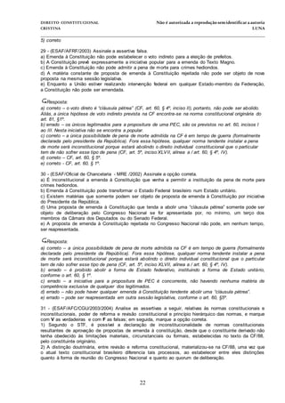 DIREITO CONSTITUCIONAL Não é autorizada a reprodução semidentificara autoria
CRISTINA LUNA
______________________________________________________________________________
22
5) correto
29 - (ESAF/AFRF/2003) Assinale a assertiva falsa.
a) Emenda à Constituição não pode estabelecer o voto indireto para a eleição de prefeitos.
b) A Constituição prevê expressamente a iniciativa popular para a emenda do Texto Magno.
c) Emenda à Constituição não pode admitir a pena de morte para crimes hediondos.
d) A matéria constante de proposta de emenda à Constituição rejeitada não pode ser objeto de nova
proposta na mesma sessão legislativa.
e) Enquanto a União estiver realizando intervenção federal em qualquer Estado-membro da Federação,
a Constituição não pode ser emendada.
Resposta:
a) correto – o voto direto é “cláusula pétrea” (CF, art. 60, § 4º, inciso II), portanto, não pode ser abolido.
Aliás, a única hipótese de voto indireto prevista na CF encontra-se na norma constitucional originária do
art. 81, §1º.
b) errado – os únicos legitimados para a propositura de uma PEC, são os previstos no art. 60, incisos I
ao III. Nesta iniciativa não se encontra a popular.
c) correto – a única possibilidade de pena de morte admitida na CF é em tempo de guerra (formalmente
declarada pelo presidente da República). Fora essa hipótese, qualquer norma tendente instalar a pena
de morte será inconstitucional porque estará abolindo o direito individual constitucional que o particular
tem de não sofrer esse tipo de pena (CF, art. 5º, inciso XLVII, alínea a / art. 60, § 4º, IV).
d) correto – CF, art. 60, § 5º.
e) correto - CF, art. 60, § 1º.
30 - (ESAF/Oficial de Chancelaria - MRE /2002) Assinale a opção correta.
a) É inconstitucional a emenda à Constituição que venha a permitir a instituição da pena de morte para
crimes hediondos.
b) Emenda à Constituição pode transformar o Estado Federal brasileiro num Estado unitário.
c) Existem matérias que somente podem ser objeto de proposta de emenda à Constituição por iniciativa
do Presidente da República.
d) Uma proposta de emenda à Constituição que tenda a abolir uma “cláusula pétrea” somente pode ser
objeto de deliberação pelo Congresso Nacional se for apresentada por, no mínimo, um terço dos
membros da Câmara dos Deputados ou do Senado Federal.
e) A proposta de emenda à Constituição rejeitada no Congresso Nacional não pode, em nenhum tempo,
ser reapresentada.
Resposta:
a) correto – a única possibilidade de pena de morte admitida na CF é em tempo de guerra (formalmente
declarada pelo presidente da República). Fora essa hipótese, qualquer norma tendente instalar a pena
de morte será inconstitucional porque estará abolindo o direito individual constitucional que o particular
tem de não sofrer esse tipo de pena (CF, art. 5º, inciso XLVII, alínea a / art. 60, § 4º, IV).
b) errado – é proibido abolir a forma de Estado federativo, instituindo a forma de Estado unitário,
conforme o art. 60, § 1º.
c) errado – a iniciativa para a propositura de PEC é concorrente, não havendo nenhuma matéria de
competência exclusiva de qualquer dos legitimados.
d) errado – não pode haver qualquer emenda à Constituição tendente abolir uma “cláusula pétrea”.
e) errado – pode ser reapresentada em outra sessão legislativa, conforme o art. 60, §5º.
31 - (ESAF/AFC/CGU/2003/2004) Analise as assertivas a seguir, relativas às normas constitucionais e
inconstitucionais, poder de reforma e revisão constitucional e princípio hierárquico das normas, e marque
com V as verdadeiras e com F as falsas; em seguida, marque a opção correta.
1) Segundo o STF, é possível a declaração de inconstitucionalidade de normas constitucionais
resultantes de aprovação de propostas de emenda à constituição, desde que o constituinte derivado não
tenha obedecido às limitações materiais, circunstanciais ou formais, estabelecidas no texto da CF/88,
pelo constituinte originário.
2) A distinção doutrinária, entre revisão e reforma constitucional, materializou-se na CF/88, uma vez que
o atual texto constitucional brasileiro diferencia tais processos, ao estabelecer entre eles distinções
quanto à forma de reunião do Congresso Nacional e quanto ao quorum de deliberação.
 