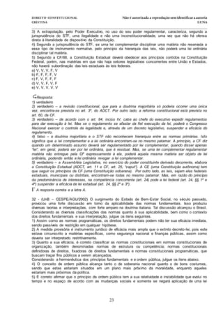 DIREITO CONSTITUCIONAL Não é autorizada a reprodução semidentificara autoria
CRISTINA LUNA
______________________________________________________________________________
23
3) A extrapolação, pelo Poder Executivo, no uso do seu poder regulamentar, caracteriza, segundo a
jurisprudência do STF, uma ilegalidade e não uma inconstitucionalidade, uma vez que não há ofensa
direta à literalidade de dispositivo da Constituição.
4) Segundo a jurisprudência do STF, se uma lei complementar disciplinar uma matéria não reservada a
esse tipo de instrumento normativo, pelo princípio da hierarquia das leis, não poderá uma lei ordinária
disciplinar tal matéria.
5) Segundo a CF/88, a Constituição Estadual deverá obedecer aos princípios contidos na Constituição
Federal, porém, nas matérias em que não haja setores legislativos concorrentes entre União e Estados,
não haverá subordinação das leis estaduais às leis federais.
a) V, V, V, F, V
b) F, F, F, F, V
c) F, V, F, F, F
d) V, V, F, V, F
e) V, V, V, V, V
Resposta:
1) verdadeiro
2) verdadeiro – a revisão constitucional, que para a doutrina majoritária só poderia ocorrer uma única
vez, encontra-se prevista no art. 3º, do ADCT. Por outro lado; a reforma constitucional está prevista no
art. 60, da CF.
3) verdadeiro – de acordo com o art. 84, inciso IV, cabe ao chefe do executivo expedir regulamentos
para dar execução à lei. Mas se o regulamento se afastar da fiel execução da lei, poderá o Congresso
Nacional exercer o controle da legalidade e, através de um decreto legislativo, suspender a eficácia do
regulamento.
4) falso – a doutrina majoritária e o STF não reconhecem hierarquia entre as normas primárias. Isto
significa que a lei complementar e a lei ordinária encontram-se no mesmo patamar. A princípio, a CF diz
quando um determinado assunto deverá ser regulamentado por lei complementar, quando disser apenas
“lei”, em geral, poderá ser por lei ordinária, que é residual. Mas, se uma lei complementar regulamentar
matéria não entregue pela CF expressamente à ela, poderá aquela mesma matéria ser objeto de lei
ordinária, podendo então a lei ordinária revogar a lei complementar.
5) verdadeiro – a Assembléia Legislativa, no exercício do poder constituinte derivado decorrente, elabora
a Constituição Estadual (ADCT, art. 11 e CF, art. 25, “caput”). A CE (uma Constituição autônoma) tem
que seguir os princípios da CF (uma Constituição soberana). Por outro lado, as leis, sejam elas federais
estaduais, municipais ou distritais, encontram-se todas no mesmo patamar. Mas, em razão do princípio
da predominância de interesses, na competência concorrente (art. 24) pode a lei federal (art. 24, §§ 1º e
4º) suspender a eficácia de lei estadual (art. 24, §§ 2º e 3º).
A resposta correta e a letra A.
32 - (UnB – CESPE/AGU/2002) O surgimento do Estado de Bem-Estar Social, no século passado,
provocou uma forte discussão em torno da aplicabilidade das normas fundamentais. Isso produziu
diversas teorias e interpretações, com forte amparo na doutrina italiana. Tal discussão alcançou o Brasil.
Considerando as diversas classificações das normas quanto à sua aplicabilidade, bem como o contexto
dos direitos fundamentais e sua interpretação, julgue os itens seguintes.
1) Assim como as normas programáticas, os direitos fundamentais podem não ter sua eficácia imediata,
sendo passíveis de restrição em qualquer hipótese.
2) A medida provisória é instrumento jurídico de eficácia mais ampla que o extinto decreto-lei, pois este
estava circunscrito a matérias específicas, como segurança nacional e finanças públicas, assim como
deveria ser interpretado restritivamente.
3) Quanto a sua eficácia, é correto classificar as normas constitucionais em normas constitucionais de
organização, também denominadas normas de estrutura ou competência; normas constitucionais
definidoras de direitos, fixadoras de direitos fundamentais e normas constitucionais programáticas, que
buscam traçar fins públicos a serem alcançados.
Considerando a hermenêutica dos princípios fundamentais e a ordem pública, julgue os itens abaixo.
4) O conceito de ordem pública alcança tanto o de soberania nacional quanto o de bons costumes,
sendo que estes estariam situados em um plano mais próximo da moralidade, enquanto aqueles
estariam mais próximos da política.
5) É correto afirmar que o princípio da ordem pública tem a sua relatividade e instabilidade que evolui no
tempo e no espaço de acordo com as mudanças sociais e somente se negará aplicação de uma lei
 