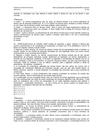 DIREITO CONSTITUCIONAL Não é autorizada a reprodução semidentificara autoria
CRISTINA LUNA
______________________________________________________________________________
24
nacional ou estrangeira que seja ofensiva à ordem pública à época em que se vai decidir o caso
concreto.
Resposta:
1) errado – as normas programáticas são, em regra, de eficácia limitada, e as normas definidoras de
direitos são de aplicação imediata (art. 5º, § 1º) e podem ter eficácia plena, limitada ou contida. Portanto,
se nem todas são de eficácia contida, nem todas poderão sofrer restrições.
2) errado – o decreto-lei tinha um alcance maior. Tanto é assim que podia regulamentar matérias de
direito penal e processual penal, por exemplo. O atual Código Pena e Código de Processo Penal são
definidos por decretos-leis.
3) errado – quanto à eficácia, na classificação de José Afonso da Silva que é a mais utilizada, existem as
normas constitucionais de eficácia plena, contida e limitada, nada tendo a ver com a classificação
apresentada no item.
4) correto.
5) correto.
33 - (ESAF/Auditor-Fiscal do Trabalho/ 2003) Analise as assertivas a seguir, relativas à eficácia das
normas constitucionais e às concepções de constituição, e marque com V as verdadeiras e com F as
falsas; em seguida, marque a opção correta.
1) Segundo a melhor doutrina, as normas de eficácia contida são de aplicabilidade direta e imediata, no
entanto, podem ter seu âmbito de aplicação restringido por uma legislação futura, por outras normas
constitucionais ou por conceitos ético-jurídicos.
2) Segundo a melhor doutrina, as normas constitucionais de eficácia limitada são do tipo normas
declaratórias de princípios institutivos quando: determinam ao legislador, em termos peremptórios, a
emissão de uma legislação integrativa; ou facultam ao legislador a possibilidade de elaborar uma lei, na
forma, condições e para os fins previstos; ou possuem esquemas gerais, que dão a estrutura básica da
instituição, órgão ou entidade a que se referem, deixando para o legislador ordinário a tarefa de
estruturá-los, em definitivo, mediante lei.
3) A concepção de constituição, defendida por Konrad Hesse, não tem pontos em comum com a
concepção de constituição defendida por Ferdinand Lassale, uma vez que, para Konrad Hesse, os
fatores históricos, políticos e sociais presentes na sociedade não concorrem para a força normativa da
constituição.
4) Para Hans Kelsen, a norma fundamental, fato imaterial instaurador do processo de criação das
normas positivas, seria a constituição em seu sentido lógico-jurídico.
5) A constituição, na sua concepção formal, seria um conjunto de normas legislativas que se distinguem
das não constitucionais em razão de serem produzidas por processo legislativo mais dificultoso, o qual
pode se materializar sob a forma da necessidade de um órgão legislativo especial para elaborar a
Constituição – Assembléia Constituinte – ou sob a forma de um quorum superior ao exigido para a
aprovação, no Congresso Nacional das leis ordinárias.
a) V, F, V, F, V
b) V, F, F, V, V
c) F, V, V, V, F
d) F, F, F, V, V
e) V, V, F, V, V
Resposta:
1) verdadeiro – a norma constitucional de eficácia contida não necessita de ato do poder público pra
produzir todos os seus efeitos, mas pode sofrer restrições, observando o princípio da razoabilidade e da
proporcionalidade, das mais diversas formas (como aquelas apresentadas no item).
2) verdadeiro – as normas de eficácia limitada se manifestam dessas formas, no entendimento de
Alexandre de Moraes, dentre outros autores.
3) falso – Konrad Hesse compartilha da concepção sociológica de Ferdinand Lassalle quanto aos fatores
históricos, políticos e sociais presentes na sociedade concorrerem para a força normativa da
Constituição.
4) verdadeiro – a concepção jurídica de Hans Kelsen busca compreender a Constituição como um
sistema lógico-jurídico e jurídico-positivo.
5) verdadeiro – enquanto a Constituição material ou de supremacia material identifica suas normas em
razão do seu conteúdo (tratam de assuntos essenciais a uma Constituição), a Constituição formal ou de
 