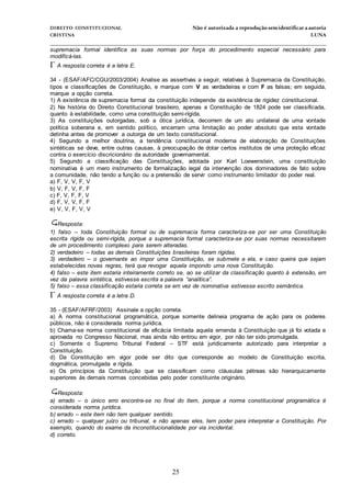 DIREITO CONSTITUCIONAL Não é autorizada a reprodução semidentificara autoria
CRISTINA LUNA
______________________________________________________________________________
25
supremacia formal identifica as suas normas por força do procedimento especial necessário para
modificá-las.
A resposta correta é a letra E.
34 - (ESAF/AFC/CGU/2003/2004) Analise as assertivas a seguir, relativas à Supremacia da Constituição,
tipos e classificações de Constituição, e marque com V as verdadeiras e com F as falsas; em seguida,
marque a opção correta.
1) A existência de supremacia formal da constituição independe da existência de rigidez constitucional.
2) Na história do Direito Constitucional brasileiro, apenas a Constituição de 1824 pode ser classificada,
quanto à estabilidade, como uma constituição semi-rígida.
3) As constituições outorgadas, sob a ótica jurídica, decorrem de um ato unilateral de uma vontade
política soberana e, em sentido político, encerram uma limitação ao poder absoluto que esta vontade
detinha antes de promover a outorga de um texto constitucional.
4) Segundo a melhor doutrina, a tendência constitucional moderna de elaboração de Constituições
sintéticas se deve, entre outras causas, à preocupação de dotar certos institutos de uma proteção eficaz
contra o exercício discricionário da autoridade governamental.
5) Segundo a classificação das Constituições, adotada por Karl Loewenstein, uma constituição
nominativa é um mero instrumento de formalização legal da intervenção dos dominadores de fato sobre
a comunidade, não tendo a função ou a pretensão de servir como instrumento limitador do poder real.
a) F, V, V, F, V
b) V, F, V, F, F
c) F, V, F, F, V
d) F, V, V, F, F
e) V, V, F, V, V
Resposta:
1) falso – toda Constituição formal ou de supremacia forma caracteriza-se por ser uma Constituição
escrita rígida ou semi-rígida, porque a supremacia formal caracteriza-se por suas normas necessitarem
de um procedimento complexo para serem alteradas.
2) verdadeiro – todas as demais Constituições brasileiras foram rígidas.
3) verdadeiro – o governante ao impor uma Constituição, se submete a ela, e caso queira que sejam
estabelecidas novas regras, terá que revogar aquela impondo uma nova Constituição.
4) falso – este item estaria inteiramente correto se, ao se utilizar da classificação quanto à extensão, em
vez da palavra sintética, estivesse escrita a palavra “analítica”.
5) falso – essa classificação estaria correta se em vez de nominativa estivesse escrito semântica.
A resposta correta é a letra D.
35 - (ESAF/AFRF/2003) Assinale a opção correta.
a) A norma constitucional programática, porque somente delineia programa de ação para os poderes
públicos, não é considerada norma jurídica.
b) Chama-se norma constitucional de eficácia limitada aquela emenda à Constituição que já foi votada e
aprovada no Congresso Nacional, mas ainda não entrou em vigor, por não ter sido promulgada.
c) Somente o Supremo Tribunal Federal – STF está juridicamente autorizado para interpretar a
Constituição.
d) Da Constituição em vigor pode ser dito que corresponde ao modelo de Constituição escrita,
dogmática, promulgada e rígida.
e) Os princípios da Constituição que se classificam como cláusulas pétreas são hierarquicamente
superiores às demais normas concebidas pelo poder constituinte originário.
Resposta:
a) errado – o único erro encontra-se no final do item, porque a norma constitucional programática é
considerada norma jurídica.
b) errado – este item não tem qualquer sentido.
c) errado – qualquer juízo ou tribunal, e não apenas eles, tem poder para interpretar a Constituição. Por
exemplo, quando do exame da inconstitucionalidade por via incidental.
d) correto.
 