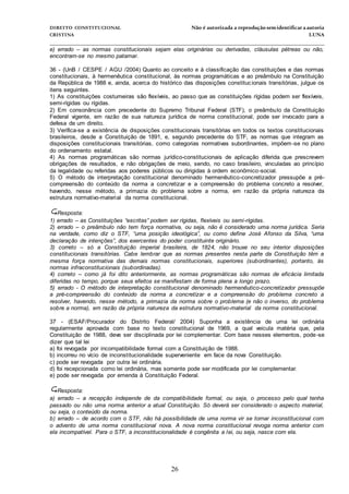 DIREITO CONSTITUCIONAL Não é autorizada a reprodução semidentificara autoria
CRISTINA LUNA
______________________________________________________________________________
26
e) errado – as normas constitucionais sejam elas originárias ou derivadas, cláusulas pétreas ou não,
encontram-se no mesmo patamar.
36 - (UnB / CESPE / AGU /2004) Quanto ao conceito e à classificação das constituições e das normas
constitucionais, à hermenêutica constitucional, às normas programáticas e ao preâmbulo na Constituição
da República de 1988 e, ainda, acerca do histórico das disposições constitucionais transitórias, julgue os
itens seguintes.
1) As constituições costumeiras são flexíveis, ao passo que as constituições rígidas podem ser flexíveis,
semi-rígidas ou rígidas.
2) Em consonância com precedente do Supremo Tribunal Federal (STF), o preâmbulo da Constituição
Federal vigente, em razão de sua natureza jurídica de norma constitucional, pode ser invocado para a
defesa de um direito.
3) Verifica-se a existência de disposições constitucionais transitórias em todos os textos constitucionais
brasileiros, desde a Constituição de 1891, e, segundo precedente do STF, as normas que integram as
disposições constitucionais transitórias, como categorias normativas subordinantes, impõem-se no plano
do ordenamento estatal.
4) As normas programáticas são normas jurídico-constitucionais de aplicação diferida que prescrevem
obrigações de resultados, e não obrigações de meio, sendo, no caso brasileiro, vinculadas ao princípio
da legalidade ou referidas aos poderes públicos ou dirigidas à ordem econômico-social.
5) O método de interpretação constitucional denominado hermenêutico-concretizador pressupõe a pré-
compreensão do conteúdo da norma a concretizar e a compreensão do problema concreto a resolver,
havendo, nesse método, a primazia do problema sobre a norma, em razão da própria natureza da
estrutura normativo-material da norma constitucional.
Resposta:
1) errado – as Constituições “escritas” podem ser rígidas, flexíveis ou semi-rígidas.
2) errado – o preâmbulo não tem força normativa, ou seja, não é considerado uma norma jurídica. Seria
na verdade, como diz o STF, “uma posição ideológica”, ou como define José Afonso da Silva, “uma
declaração de intenções”, dos exercentes do poder constituinte originário.
3) correto – só a Constituição imperial brasileira, de 1824, não trouxe no seu interior disposições
constitucionais transitórias. Cabe lembrar que as normas presentes nesta parte da Constituição têm a
mesma força normativa das demais normas constitucionais, superiores (subordinantes), portanto, às
normas infraconstitucionais (subordinadas).
4) correto – como já foi dito anteriormente, as normas programáticas são normas de eficácia limitada
diferidas no tempo, porque seus efeitos se manifestam de forma plena a longo prazo.
5) errado - O método de interpretação constitucional denominado hermenêutico-concretizador pressupõe
a pré-compreensão do conteúdo da norma a concretizar e a compreensão do problema concreto a
resolver, havendo, nesse método, a primazia da norma sobre o problema (e não o inverso, do problema
sobre a norma), em razão da própria natureza da estrutura normativo-material da norma constitucional.
37 - (ESAF/Procurador do Distrito Federal/ 2004) Suponha a existência de uma lei ordinária
regularmente aprovada com base no texto constitucional de 1969, a qual veicula matéria que, pela
Constituição de 1988, deve ser disciplinada por lei complementar. Com base nesses elementos, pode-se
dizer que tal lei
a) foi revogada por incompatibilidade formal com a Constituição de 1988.
b) incorreu no vício de inconstitucionalidade superveniente em face da nova Constituição.
c) pode ser revogada por outra lei ordinária.
d) foi recepcionada como lei ordinária, mas somente pode ser modificada por lei complementar.
e) pode ser revogada por emenda à Constituição Federal.
Resposta:
a) errado – a recepção independe de da compatibilidade formal, ou seja, o processo pelo qual tenha
passado ou não uma norma anterior a atual Constituição. Só deverá ser considerado o aspecto material,
ou seja, o conteúdo da norma.
b) errado – de acordo com o STF, não há possibilidade de uma norma vir se tornar inconstitucional com
o advento de uma norma constitucional nova. A nova norma constitucional revoga norma anterior com
ela incompatível. Para o STF, a inconstitucionalidade é congênita a lei, ou seja, nasce com ela.
 
