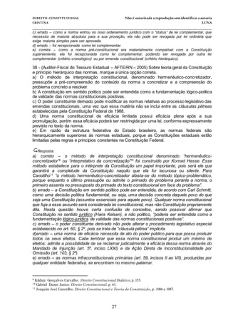 DIREITO CONSTITUCIONAL Não é autorizada a reprodução semidentificara autoria
CRISTINA LUNA
______________________________________________________________________________
27
c) errado – como a norma entrou no novo ordenamento jurídico com o “status” de lei complementar, que
necessita de maioria absoluta para a sua provação, ela não pode ser revogada por lei ordinária que
exige maioria simples para ser aprovada.
d) errado – foi recepcionada como lei complementar.
e) correta – como a norma pré-constitucional era materialmente compatível com a Constituição
superveniente, ela foi recepcionada como lei complementar, podendo ser revogada por outra lei
complementar (critério cronológico) ou por emenda constitucional (critério hierárquico).
38 - (Auditor-Fiscal do Tesouro Estadual – AFTE/RN – 2005) Sobre teoria geral da Constituição
e princípio hierárquico das normas, marque a única opção correta.
a) O método de interpretação constitucional, denominado hermenêutico-concretizador,
pressupõe a pré-compreensão do conteúdo da norma a concretizar e a compreensão do
problema concreto a resolver.
b) A constituição em sentido político pode ser entendida como a fundamentação lógico-política
de validade das normas constitucionais positivas.
c) O poder constituinte derivado pode modificar as normas relativas ao processo legislativo das
emendas constitucionais, uma vez que essa matéria não se inclui entre as cláusulas pétreas
estabelecidas pela Constituição Federal de 1988.
d) Uma norma constitucional de eficácia limitada possui eficácia plena após a sua
promulgação, porém essa eficácia poderá ser restringida por uma lei, conforme expressamente
previsto no texto da norma.
e) Em razão da estrutura federativa do Estado brasileiro, as normas federais são
hierarquicamente superiores às normas estaduais, porque as Constituições estaduais estão
limitadas pelas regras e princípios constantes na Constituição Federal.
Resposta:
a) correto – o método de interpretação constitucional denominado “hermenêutico-
concretizador”9
ou “interpretativo da concretização”10
foi construído por Konrad Hesse. Esse
método estabelece para o intérprete da Constituição um papel importante, pois será ele que
garantirá a completude da Constituição naquilo que ela for lacunosa ou silente. Para
Canotilho11
“o método hermenêutico-concretizador afasta-se do método tópico-problemático,
porque enquanto o último pressupõe ou admite o primado do problema perante a norma, o
primeiro assenta no pressuposto do primado do texto constitucional em face do problema”.
b) errado – a Constituição em sentido político pode ser entendida, de acordo com Carl Schmitt,
como uma decisão política fundamental, ou seja, uma decisão concreta daquele povo do que
seja uma Constituição (assuntos essenciais para aquele povo). Qualquer norma constitucional
que fuja a esse assunto será considerada lei constitucional, mas não Constituição propriamente
dita. Nesta questão houve certa confusão de conceitos, sendo possível afirmar que
Constituição no sentido jurídico (Hans Kelsen), e não político, “poderia ser entendida como a
fundamentação lógico-jurídica de validade das normas constitucionais positivas”.
c) errado – o poder constituinte derivado não pode alterar o procedimento legislativo especial
estabelecido no art. 60, § 2º, pois se trata de “cláusula pétrea” implícita.
d)errado – uma norma de eficácia necessita de ato do poder público para que possa produzir
todos os seus efeitos. Cabe lembrar que essa norma constitucional produz um mínimo de
efeitos: admite a possibilidade de se reclamar judicialmente a eficácia dessa norma através do
Mandado de Injunção (art. 5º, inciso LXXI) e da Ação Direta de Inconstitucionalidade por
Omissão (art. 103, § 2º).
e) errado – as normas infraconstitucionais primárias (art. 59, incisos II ao VII), produzidas por
qualquer entidade federativa, se encontram no mesmo patamar.
9 Kildare Gonçalves Carvalho. Direito Constitucional Didático,p.155.
10 Gabriel Dezen Junior. Direito Constitucional, p. 61.
11 Joaquim José Canotilho. Direito Constitucional e Teoria da Constituição, p. 1086 e 1087.
 