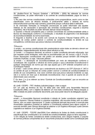 DIREITO CONSTITUCIONAL Não é autorizada a reprodução semidentificara autoria
CRISTINA LUNA
______________________________________________________________________________
28
39. (Auditor-Fiscal do Tesouro Estadual – AFTE/RN – 2005) No referente às normas
constitucionais, ao poder reformador e ao controle de constitucionalidade, julgue os itens a
seguir.
1) No caso das normas constitucionais conhecidas como programáticas, assim como no das
classificadas como de eficácia limitada, é juridicamente válido o advento de norma
infraconstitucional que lhes seja contrária, justamente porque a eficácia delas é deficiente.
2) As chamadas restrições ou limitações processuais ao poder reformador são aquelas
relativas ao rito necessário à aprovação das emendas constitucionais; segundo a doutrina
majoritária, não é facultado ao poder derivado atenuar essas limitações.
3) Quando o tribunal competente para o controle concentrado de constitucionalidade adota a
técnica da interpretação conforme a Constituição, o resultado do julgamento é de declaração
de inconstitucionalidade da norma examinada.
4) Segundo a doutrina e de acordo com súmula do Supremo Tribunal Federal (STF), os
tribunais de contas podem exercer o controle de constitucionalidade no âmbito de sua
competência, controle esse que possui natureza concentrada.
Resposta:
1) errado – as normas constitucionais têm predominância sobre todas as demais e devem ser
respeitadas, independentemente de terem plena eficácia ou não.
2) correto – o Congresso Nacional, ao exercer o poder constituinte derivado reformador, tem
que respeitar certas limitações, entre elas as procedimentais (art. 60, incisos, e §§ 2º, 3º e 5º).
Essas disposições constitucionais não podem ser abolidas porque também são limitações
materiais implícitas, ou seja, “cláusulas pétreas”.
3) errado – a declaração de inconstitucionalidade por meio de interpretação conforme a
Constituição não suspende a eficácia da norma porque o que é declarada inconstitucional é
qualquer interpretação da norma que não seja aquela que o STF entende compatível com a
Constituição Federal.
4) errado – está correto afirmar que o entendimento da doutrina e do STF (Súmula nº. 347) é
no sentido de que os tribunais de contas podem exercer o controle de constitucionalidade no
âmbito de sua competência, mas esse controle esse que possui natureza incidental, ou seja,
não é a norma em tese que é declarada inconstitucional, mas é quando do exame de um
determinado caso concreto.
Os itens 3 e 4 se referem ao tema “Controle da Constitucionalidade”, que se encontra ao
final da apostila.
40. (UnB / CESPE – TRT: Analista Judiciário)Julgue o item a seguir.
Em um país da América do Sul, foi eleita pelo voto direto uma Assembléia Nacional
Constituinte (ANC), com o objetivo de elaborar um novo texto constitucional. Nessa situação, a
ANC é dotada de poder constituinte decorrente, pois esse poder decorre da delegação popular.
Resposta:
errado – a Assembléia Nacional constituinte é dotada do “poder constituinte originário” que,
para o Supremo Tribunal Federal e a doutrina majoritária, não encontra limites nem na ordem
interna, nem na ordem internacional. O “poder constituinte derivado decorrente” é exercido pela
Assembléia Legislativa Estadual ao elaborar a Constituição estadual (para alguns autores, é
exercido também pela Câmara Municipal ao elaborar a Lei Orgânica Municipal, e pela Câmara
Legislativa ao elaborar a Lei Orgânica Distrital).
41. UnB / CESPE - TCE/PE (dez/2004) Com referência às fontes do direito constitucional, à
classificação das constituições e ao controle de constitucionalidade, julgue os itens seguintes.
1) Em relação às fontes considera-se direito constitucional, sob o ângulo material, o conjunto
de normas jurídicas componentes de um documento produzido e aceito como Constituição pelo
 