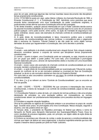 DIREITO CONSTITUCIONAL Não é autorizada a reprodução semidentificara autoria
CRISTINA LUNA
______________________________________________________________________________
29
povo de um país, ainda que algumas das normas inseridas nesse documento não disciplinem
temas propriamente constitucionais.
2) Em 17/10/1969 foi posta em vigor, pelos líderes militares da chamada Revolução de 1964, a
Emenda Constitucional nº. 1, à Constituição de 1967. Admitindo como premissa que essa
emenda tenha caracterizado uma nova manifestação do poder constituinte originário, é
juridicamente correto afirmar que essa Constituição seria do tipo outorgado.
3) No direito brasileiro, qualquer pessoa interessada em que o Poder Judiciário decida acerca
da possível inconstitucionalidade de uma norma jurídica pode argüi-la no curso de um processo
judicial qualquer, como pode ocorrer, entre outros, na ação de mandado de segurança e nas
ações ordinárias; esses casos são exemplos do chamado controle de constitucionalidade por
via de ação.
4) A ação direta de inconstitucionalidade é típico mecanismo jurídico para o controle
concentrado de constitucionalidade das normas jurídicas; a competência para o julgamento
dela é exclusiva do Supremo Tribunal Federal e ela não pode ter como objeto normas
derivadas de outras que regulamentem a Constituição, tais como decretos e portarias.
Resposta:
1) errado – esta definição é do direito constitucional sob o ângulo formal. Sob o ângulo material,
devemos considerar apenas o conjunto de normas que disciplinam temas propriamente
constitucionais.
2) correto – quanto à origem, uma Constituição pode ser outorgada, ou seja, imposta ao povo
por um grupo que detém o poder político. Por outro lado, uma Constituição é promulgada
quando elaborada pelo povo, através de representantes eleitos e reunidos em uma Assembléia
Nacional Constituinte.
3) errado – esses casos são exemplos do chamado controle de constitucionalidade por via de
exceção, também conhecido por controle incidental.
4) errado – a ação direta de inconstitucionalidade pode ser examinada pelo Tribunal de Justiça,
quando do confronto de lei ou ato normativo estadual ou municipal em face da Constituição
estadual; ou de lei ou ato normativo distrital em face de Lei Orgânica Distrital.
Por outro lado os atos secundários submetem-se, em regra, ao controle da legalidade e não da
constitucionalidade,
Os itens 3 e 4 se referem ao tema “Controle da Constitucionalidade”, que se encontra ao
final da apostila.
42. (UnB / CESPE – TCE/PE – DEZ/2004) No que concerne à interpretação das normas
constitucionais, à teoria da recepção e ao controle de constitucionalidade, julgue os itens que
se seguem.
1) A Constituição Federal é, antes de tudo, um conjunto de normas jurídicas e não uma simples
declaração de princípios ou uma exortação política; em conseqüência, as normas
constitucionais devem ser prioritariamente interpretadas como preceitos escritos em linguagem
técnica.
2) Considere a seguinte situação hipotética.
Uma lei foi publicada na vigência da Constituição anterior e se encontrava no prazo de vacatio
legis. Durante esse prazo, foi promulgada uma nova Constituição. Nessa situação, segundo a
doutrina, a lei não poderá entrar em vigor.
3) Tempos atrás, o presidente da República promulgou lei federal que alterou o nome do
Aeroporto do Recife para Aeroporto Internacional dos Guararapes/Gilberto Freyre. Essa lei,
como resultado do processo legislativo, pode, em princípio, ser objeto válido de ação direta de
inconstitucionalidade.
4) Embora se reconheça aos tribunais de contas o poder de apreciar a constitucionalidade das
normas que hajam de aplicar em seus julgamentos, a doutrina majoritária entende que isso não
impede o reexame dessa questão por parte do Poder Judiciário.
 