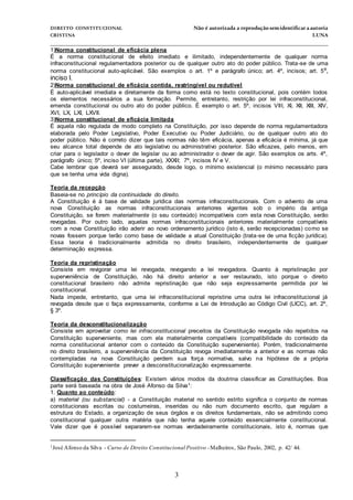 DIREITO CONSTITUCIONAL Não é autorizada a reprodução semidentificara autoria
CRISTINA LUNA
______________________________________________________________________________
3
1)Norma constitucional de eficácia plena
É a norma constitucional de efeito imediato e ilimitado, independentemente de qualquer norma
infraconstitucional regulamentadora posterior ou de qualquer outro ato do poder público. Trata-se de uma
norma constitucional auto-aplicável. São exemplos o art. 1º e parágrafo único; art. 4º, incisos; art. 5º,
inciso I.
2)Norma constitucional de eficácia contida, restringível ou redutível
É auto-aplicável imediata e diretamente da forma como está no texto constitucional, pois contém todos
os elementos necessários a sua formação. Permite, entretanto, restrição por lei infraconstitucional,
emenda constitucional ou outro ato do poder público. É exemplo o art. 5º, incisos VIII, XI, XII, XIII, XIV,
XVI, LX, LXI, LXVII.
3)Norma constitucional de eficácia limitada
É aquela não regulada de modo completo na Constituição, por isso depende de norma regulamentadora
elaborada pelo Poder Legislativo, Poder Executivo ou Poder Judiciário, ou de qualquer outro ato do
poder público. Não é correto dizer que tais normas não têm eficácia, apenas a eficácia é mínima, já que
seu alcance total depende de ato legislativo ou administrativo posterior. São eficazes, pelo menos, em
criar para o legislador o dever de legislar ou ao administrador o dever de agir. São exemplos os arts. 4º,
parágrafo único; 5º, inciso VI (última parte), XXXII; 7º, incisos IV e V.
Cabe lembrar que deverá ser assegurado, desde logo, o mínimo existencial (o mínimo necessário para
que se tenha uma vida digna).
Teoria da recepção
Baseia-se no princípio da continuidade do direito.
A Constituição é à base de validade jurídica das normas infraconstitucionais. Com o advento de uma
nova Constituição as normas infraconstitucionais anteriores vigentes sob o império da antiga
Constituição, se forem materialmente (o seu conteúdo) incompatíveis com esta nova Constituição, serão
revogadas. Por outro lado, aquelas normas infraconstitucionais anteriores materialmente compatíveis
com a nova Constituição irão aderir ao novo ordenamento jurídico (isto é, serão recepcionadas) como se
novas fossem porque terão como base de validade a atual Constituição (trata-se de uma ficção jurídica).
Essa teoria é tradicionalmente admitida no direito brasileiro, independentemente de qualquer
determinação expressa.
Teoria da repristinação
Consiste em revigorar uma lei revogada, revogando a lei revogadora. Quanto à repristinação por
superveniência de Constituição, não há direito anterior a ser restaurado, isto porque o direito
constitucional brasileiro não admite repristinação que não seja expressamente permitida por lei
constitucional.
Nada impede, entretanto, que uma lei infraconstitucional repristine uma outra lei infraconstitucional já
revogada desde que o faça expressamente, conforme a Lei de Introdução ao Código Civil (LICC), art. 2º,
§ 3º.
Teoria da desconstitucionalização
Consiste em aproveitar como lei infraconstitucional preceitos da Constituição revogada não repetidos na
Constituição superveniente, mas com ela materialmente compatíveis (compatibilidade do conteúdo da
norma constitucional anterior com o conteúdo da Constituição superveniente). Porém, tradicionalmente
no direito brasileiro, a superveniência da Constituição revoga imediatamente a anterior e as normas não
contempladas na nova Constituição perdem sua força normativa, salvo na hipótese de a própria
Constituição superveniente prever a desconstitucionalização expressamente.
Classificação das Constituições: Existem vários modos da doutrina classificar as Constituições. Boa
parte será baseada na obra de José Afonso da Silva1:
1. Quanto ao conteúdo:
a) material (ou substancial) - a Constituição material no sentido estrito significa o conjunto de normas
constitucionais escritas ou costumeiras, inseridas ou não num documento escrito, que regulam a
estrutura do Estado, a organização de seus órgãos e os direitos fundamentais, não se admitindo como
constitucional qualquer outra matéria que não tenha aquele conteúdo essencialmente constitucional.
Vale dizer que é possível separarem-se normas verdadeiramente constitucionais, isto é, normas que
1José Afonso da Silva - Curso de Direito Constitucional Positivo -Malheiros, São Paulo, 2002, p. 42/ 44.
 