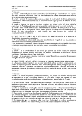 DIREITO CONSTITUCIONAL Não é autorizada a reprodução semidentificara autoria
CRISTINA LUNA
______________________________________________________________________________
30
Resposta:
1) errado – a interpretação deve ser sistemática, considerando que a Constituição não significa
um mero somatório de normas, mas um encadeamento de valores interdependentes entre si
(princípio da unidade da Constituição).
2) correto – a teoria da recepção, baseada no princípio da continuidade do Direito, só se aplica
sobre normas infraconstitucionais que se encontravam em vigor quando do advento da nova
Constituição.
3) errado – trata-se de uma lei de efeito concreto, por esse motivo só seria cabível a
propositura de Argüição de Descumprimento de Preceito Fundamental ou por via incidental.
4) correto - está correto afirmar que o entendimento da doutrina e do STF (Súmula nº. 347) é
no sentido de que os tribunais de contas podem exercer o controle de constitucionalidade no
âmbito de sua competência, e nada impede que haja também um controle da
constitucionalidade jurisdicional.
43. (UnB / CESPE – MP / MT – 2005) Quanto ao poder constituinte e às emendas à
Constituição, julgue os itens seguintes.
1) A característica da anterioridade do poder constituinte diz respeito à sua capacidade de
estabelecer todos os demais poderes do Estado.
2) As emendas constitucionais sujeitam-se a restrições processuais, circunstanciais, temporais
e materiais; segundo a doutrina, tais restrições podem ser explícitas ou implícitas.
Resposta:
1) errado – é a característica de ser inicial que permite ao poder constituinte originário
estabelecer os demais poderes do Estado (os poderes constituídos ou instituídos – Poder
Legislativo, Poder Executivo e Poder Judiciário).
2) errado – de acordo com a doutrina majoritária, a atual Constituição brasileira não conta com
limitações de ordem temporal.
44. (UnB / CESPE – MP / MT – 2005) Em relação às cláusulas pétreas, julgue o item abaixo.
As cláusulas pétreas impedem que o poder constituído altere a ordem constitucional nos
pontos e aspectos por elas definidos. Para haver alteração de temas protegidos por essas
cláusulas, também chamadas de cláusulas de inamovibilidade ou cláusulas inabolíveis, é
necessária a atuação do poder constituinte originário, a qual pode se dar também por meio de
revolução.
Resposta:
correto – as “cláusulas pétreas” (limitações materiais) não podem ser abolidas, salvo quando
do exercício do poder constituinte originário, o que pode ocorrer por vontade do povo
(revolução ou transição democrática) ou por imposição de um grupo (golpe de Estado).
45. (UnB / CESPE – PGE / AM – NOV/2004) No que tange à classificação das constituições, às
normas constitucionais de eficácia plena, contida e limitada e ao poder constituinte, julgue os
itens subseqüentes.
1) Entre as espécies de constituições classificadas pela doutrina, a categoria das constituições
dogmáticas corresponde àquelas resultantes da elaboração realizada por um corpo político
convocado para tal finalidade, razão pela qual elas são documentos escritos.
2) É conhecida na doutrina a classificação quanto à eficácia das normas constitucionais, em
que uma das categorias é a das normas de eficácia plena. Essas normas se caracterizam por
ter aplicabilidade imediata e direta, independentemente da chamada interpositio legislatoris,
embora isso não impeça a existência de leis que tratem da matéria por elas disciplinada.
3) Considerando que a revolução não reconhece legitimidade à ordem constitucional
preexistente, a doutrina não a considera, juridicamente, espécie de poder constituinte.
 