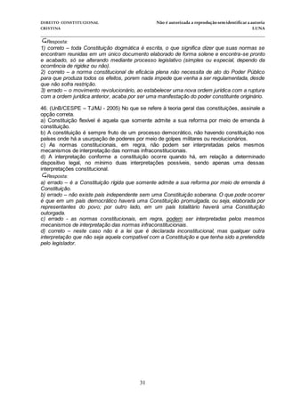 DIREITO CONSTITUCIONAL Não é autorizada a reprodução semidentificara autoria
CRISTINA LUNA
______________________________________________________________________________
31
Resposta:
1) correto – toda Constituição dogmática é escrita, o que significa dizer que suas normas se
encontram reunidas em um único documento elaborado de forma solene e encontra-se pronto
e acabado, só se alterando mediante processo legislativo (simples ou especial, dependo da
ocorrência de rigidez ou não).
2) correto – a norma constitucional de eficácia plena não necessita de ato do Poder Público
para que produza todos os efeitos, porem nada impede que venha a ser regulamentada, desde
que não sofra restrição.
3) errado – o movimento revolucionário, ao estabelecer uma nova ordem jurídica com a ruptura
com a ordem jurídica anterior, acaba por ser uma manifestação do poder constituinte originário.
46. (UnB/CESPE – TJ/MJ - 2005) No que se refere à teoria geral das constituições, assinale a
opção correta.
a) Constituição flexível é aquela que somente admite a sua reforma por meio de emenda à
constituição.
b) A constituição é sempre fruto de um processo democrático, não havendo constituição nos
países onde há a usurpação de poderes por meio de golpes militares ou revolucionários.
c) As normas constitucionais, em regra, não podem ser interpretadas pelos mesmos
mecanismos de interpretação das normas infraconstitucionais.
d) A interpretação conforme a constituição ocorre quando há, em relação a determinado
dispositivo legal, no mínimo duas interpretações possíveis, sendo apenas uma dessas
interpretações constitucional.
Resposta:
a) errado – é a Constituição rígida que somente admite a sua reforma por meio de emenda à
Constituição.
b) errado – não existe país independente sem uma Constituição soberana. O que pode ocorrer
é que em um país democrático haverá uma Constituição promulgada, ou seja, elaborada por
representantes do povo; por outro lado, em um país totalitário haverá uma Constituição
outorgada.
c) errado - as normas constitucionais, em regra, podem ser interpretadas pelos mesmos
mecanismos de interpretação das normas infraconstitucionais.
d) correto – neste caso não é a lei que é declarada inconstitucional, mas qualquer outra
interpretação que não seja aquela compatível com a Constituição e que tenha sido a pretendida
pelo legislador.
 