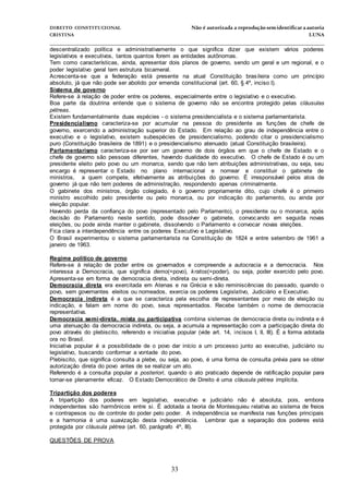 DIREITO CONSTITUCIONAL Não é autorizada a reprodução semidentificara autoria
CRISTINA LUNA
______________________________________________________________________________
33
descentralizado política e administrativamente o que significa dizer que existem vários poderes
legislativos e executivos, tantos quantos forem as entidades autônomas.
Tem como características, ainda, apresentar dois planos de governo, sendo um geral e um regional, e o
poder legislativo geral tem estrutura bicameral.
Acrescenta-se que a federação está presente na atual Constituição brasileira como um princípio
absoluto, já que não pode ser abolido por emenda constitucional (art. 60, § 4º, inciso I).
Sistema de governo
Refere-se à relação de poder entre os poderes, especialmente entre o legislativo e o executivo.
Boa parte da doutrina entende que o sistema de governo não se encontra protegido pelas cláusulas
pétreas.
Existem fundamentalmente duas espécies - o sistema presidencialista e o sistema parlamentarista.
Presidencialismo caracteriza-se por acumular na pessoa do presidente as funções de chefe de
governo, exercendo a administração superior do Estado. Em relação ao grau de independência entre o
executivo e o legislativo, existem subespécies de presidencialismo, podendo citar o presidencialismo
puro (Constituição brasileira de 1891) e o presidencialismo atenuado (atual Constituição brasileira).
Parlamentarismo caracteriza-se por ser um governo de dois órgãos em que o chefe de Estado e o
chefe de governo são pessoas diferentes, havendo dualidade do executivo. O chefe de Estado é ou um
presidente eleito pelo povo ou um monarca, sendo que não tem atribuições administrativas, ou seja, seu
encargo é representar o Estado no plano internacional e nomear e constituir o gabinete de
ministros, a quem compete, efetivamente as atribuições do governo. É irresponsável pelos atos de
governo já que não tem poderes de administração, respondendo apenas criminalmente.
O gabinete dos ministros, órgão colegiado, é o governo propriamente dito, cujo chefe é o primeiro
ministro escolhido pelo presidente ou pelo monarca, ou por indicação do parlamento, ou ainda por
eleição popular.
Havendo perda da confiança do povo (representado pelo Parlamento), o presidente ou o monarca, após
decisão do Parlamento neste sentido, pode dissolver o gabinete, convocando em seguida novas
eleições, ou pode ainda manter o gabinete, dissolvendo o Parlamento e convocar novas eleições.
Fica clara a interdependência entre os poderes Executivo e Legislativo.
O Brasil experimentou o sistema parlamentarista na Constituição de 1824 e entre setembro de 1961 a
janeiro de 1963.
Regime político de governo
Refere-se à relação de poder entre os governados e compreende a autocracia e a democracia. Nos
interessa a Democracia, que significa demo(=povo), kratos(=poder), ou seja, poder exercido pelo povo.
Apresenta-se em forma de democracia direta, indireta ou semi-direta.
Democracia direta era exercitada em Atenas e na Grécia e são reminiscências do passado, quando o
povo, sem governantes eleitos ou nomeados, exercia os poderes Legislativo, Judiciário e Executivo.
Democracia indireta é a que se caracteriza pela escolha de representantes por meio de eleição ou
indicação, e falam em nome do povo, seus representados. Recebe também o nome de democracia
representativa.
Democracia semi-direta, mista ou participativa combina sistemas de democracia direta ou indireta e é
uma atenuação da democracia indireta, ou seja, a acumula a representação com a participação direta do
povo através do plebiscito, referendo e iniciativa popular (vide art. 14, incisos I, II, III). É a forma adotada
ora no Brasil.
Iniciativa popular é a possibilidade de o povo dar início a um processo junto ao executivo, judiciário ou
legislativo, buscando conformar a vontade do povo.
Plebiscito, que significa consulta a plebe, ou seja, ao povo, é uma forma de consulta prévia para se obter
autorização direta do povo antes de se realizar um ato.
Referendo é a consulta popular a posteriori, quando o ato praticado depende de ratificação popular para
tornar-se plenamente eficaz. O Estado Democrático de Direito é uma cláusula pétrea implícita.
Tripartição dos poderes
A tripartição dos poderes em legislativo, executivo e judiciário não é absoluta, pois, embora
independentes são harmônicos entre si. É adotada a teoria de Montesquieu relativa ao sistema de freios
e contrapesos ou de controle do poder pelo poder. A independência se manifesta nas funções principais
e a harmonia é uma suavização desta independência. Lembrar que a separação dos poderes está
protegida por cláusula pétrea (art. 60, parágrafo 4º, III).
QUESTÕES DE PROVA
 