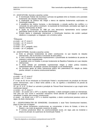 DIREITO CONSTITUCIONAL Não é autorizada a reprodução semidentificara autoria
CRISTINA LUNA
______________________________________________________________________________
34
01 – (ESAF/AFC/96): Assinale a assertiva correta:
a) A Constituição Federal não reconhece o princípio da igualdade entre os Estados como postulado
fundamental das relações internacionais.
b) A erradicação da pobreza não integra o elenco de objetivos fundamentais explicitados na
Constituição brasileira.
c) A prevalência dos direitos humanos, a não-intervenção, a solução pacífica dos conflitos e a
concessão de asilo político constituem, na expressão da Constituição, postulados que regem as
relações internacionais do Brasil.
d) A opção da Constituição de 1988 por uma democracia representativa exclui qualquer
participação direta do povo nas decisões fundamentais.
e) Embora aberta à cooperação internacional, a Constituição brasileira não contém qualquer
referência à cooperação ou integração com a América Latina.
Resposta:
a) errado – art. 4º, inciso V.
b) errado – art. 3º, inciso III.
c) correto – art. 4º.
d) errado – art.1º, parágrafo único.
e) errado – art. 4º, parágrafo
02 – (ESAF/AFTN/96): Assinale a assertiva correta:
a) Entre os princípios fundamentais da ordem constitucional, no que respeita às relações
internacionais, não se encontra a concessão de asilo político.
b) O texto constitucional reconhece expressamente a possibilidade de transferência de parcela de
soberania a entes supranacionais.
c) A igualdade entre os Estados é princípio fundamental da República Federativa em suas relações
internacionais.
d) O direito editado por autoridades supranacionais integra a ordem jurídica brasileira,
independentemente de qualquer processo de recepção ou de transformação.
e) Os princípios gerais de direito internacional público têm preeminência em relação ao direito
positivo ordinário no sistema constitucional brasileiro.
Resposta:
a) errado – art. 4º, inciso X
b) errado – art. 1º, inciso I
 O fato da EC 45 ter introduzido na Constituição Federal o reconhecimento da jurisdição de tribunais
penais internacionais, caso o Brasil tenha aderido a ele, na significa a transferência de parcela da
soberania nacional.
CF, art. 5º, § 4º: “O Brasil se submete à jurisdição de Tribunal Penal Internacional a cuja criação tenha
manifestado adesão”.
c) correto – art. 4º, inciso V.
d) errado – de acordo com o STF e a doutrina majoritária, o direito estrangeiro poderá ser internalizado,
mas para que isso ocorra é necessário mecanismo formal (decreto de promulgação ou aprovação
semelhante à exigida para emenda constitucional).
e) errado – de acordo com o STF e a doutrina majoritária, o direito constitucional prevalece sobre as
regras de direito internacional.
03 – (CESPE/CONSULTOR DO SENADO/96): Considerando o atual Texto Constitucional brasileiro,
julgue os itens que se seguem:
1) São normas formalmente constitucionais as concernentes à forma do Estado, à forma do
Governo e ao modo de aquisição e exercício do poder.
2) O controle jurisdicional difuso de constitucionalidade ocorre, em regra, pela via incidental e
emana do princípio da supremacia da Constituição Federal. 12
12 Questão adaptada ao entendimento jurisprudencial atual do STF.
 