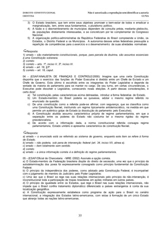 DIREITO CONSTITUCIONAL Não é autorizada a reprodução semidentificara autoria
CRISTINA LUNA
______________________________________________________________________________
35
3) O Estado brasileiro, que tem entre seus objetivos promover o bem-estar de todos e erradicar a
marginalização, tem, entre seus fundamentos, o pluralismo político.
4) A fusão e o desmembramento de municípios dependem de consulta prévia, mediante plebiscito,
às populações diretamente interessadas, e se concretizam por lei complementar do Congresso
Nacional.
5) A organização político-administrativa da República Federativa do Brasil compreende a União, os
Estados, o Distrito Federal e os Municípios. A autonomia desses entes federativos pressupõe a
repartição de competências para o exercício e o desenvolvimento de suas atividades normativas
Resposta:
1) errado – são materialmente constitucionais, porque, para parcela da doutrina, são assuntos essenciais
à uma Constituição soberana.
2) correto
3) correto – arts. 1º, inciso V, 3º, inciso III.
4) errado – art. 18, §3º.
5) correto – art. 18, caput.
04 - (ESAF/ANALISTA DE FINANÇAS E CONTROLE/2000): Imagine que uma certa Constituição
disponha que o exercício das funções do Poder Executivo é dividido entre um Chefe de Es tado e um
Chefe de Governo. Este último é escolhido entre os integrantes do Poder Legislativo e depende da
vontade da maioria do parlamento para se manter no cargo. De seu turno, em certas circunstâncias, o
Executivo pode dissolver o Legislativo, convocando novas eleições. A partir dessas considerações, é
certo dizer:
a) Tal constituição, pelas características acima delineadas, introduz a forma federativa de Estado.
b) Um Estado-membro no Brasil poderia se quisesse, adotar o mesmo regime referido no
enunciado da questão.
c) De uma constituição como a referida pode-se afirmar, com segurança, que se classifica como
uma Constituição flexível, instituindo um regime tipicamente antidemocrático, na medida em que
permite um autêntico golpe de Estado (a dissolução do parlamento pelo Executivo).
d) A Constituição aludida assumiu característica própria de regime parlamentarista, em que a
separação entre os poderes do Estado não costuma ter a mesma rigidez do regime
presidencialista.
e) De acordo com a informação dada, a norma constitucional referida consagra regime
parlamentarista, Estado unitário e apresenta característica de constituição flexível.
Resposta:
a) errado – o enunciado está se referindo ao sistema de governo, enquanto este item se refere à forma
de Estado.
b) errado – não poderia, sob pena de intervenção federal (art. 34, inciso VII, alínea a).
c) errado – item totalmente sem sentido.
d) correto
e) errado – a única informação correta é a definição do regime parlamentarista.
05 - (ESAF/Oficial de Chancelaria - MRE /2002) Assinale a opção correta.
a) O Estado-membro da Federação brasileira dispõe do direito de secessão, uma vez que o princípio da
autodeterminação dos povos foi expressamente consagrado como princípio fundamental da Constituição
Federal.
b) O princípio da independência dos poderes, como adotado pela Constituição Federal, é incompatível
com o julgamento de membro do Judiciário pelo Poder Legislativo.
c) Uma vez que o Brasil se rege nas suas relações internacionais pelo princípio da não-intervenção, é
inconstitucional toda a participação de tropas brasileiras em ações militares em outros países.
d) O princípio da igualdade entre os Estados, que rege o Brasil nas suas relações internacionais, não
impede que o Brasil confira tratamento diplomático diferenciado a países estrangeiros à conta da sua
localização geográfica.
e) A Constituição expressamente estabelece como programa de ação para o Brasil no cenário
internacional, a integração dos Estados latino-americanos, com vistas à formação de um único Estado
que abranja todas as nações latino-americanas.
 