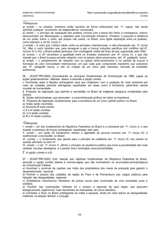 DIREITO CONSTITUCIONAL Não é autorizada a reprodução semidentificara autoria
CRISTINA LUNA
______________________________________________________________________________
36
Resposta:
a) errado – os estados membros estão reunidos de forma indissolúvel (art. 1º, caput), não sendo
admitido qualquer movimento de independência (secessão).
b) errado – o princípio da separação dos poderes convive com a teoria dos freios e contrapesos, ambos
desenvolvidos por Montesquieu e adotados pela Constituição brasileira. Portanto, é possível a influência
de um poder sobre o outro, até porque não existe, no Brasil, uma rígida separação entre os poderes,
como exemplo o art.52, inciso II.
c) errado – é certo que o Brasil adota, entre os princípios internacionais, a não-intervenção (art. 4º, inciso
IV). Mas é certo também que, para assegurar a paz e buscar soluções pacíficas dos conflitos (art.4º,
incisos VI e VII), o Brasil poderá participar com contingente militar da força de paz organizada pela ONU.
d) correto – a CF reconhece a igualdade entre os Estados soberanos (art. 4º, inciso V), o que não
impede que o Brasil busque estreitar relações com os países latino-americanos (art. 4º, parágrafo único).
e) errado – o estreitamento de relações com os países latino-americanos é no sentido de buscar a
formação de uma Comunidade Internacional, em que cada país componente mantenha sua soberania
(art. 4º, parágrafo único), e não na criação de um único país soberano, formado de entidades
autônomas.
06 - (ESAF/TRF/2003) Considerando os princípios fundamentais da Constituição de 1988, julgue as
ações governamentais referidas abaixo e assinale a opção correta.
I. Permissão dada a Nações estrangeiras para que colaborem com a proteção do meio ambiente por
meio de unidades policiais alienígenas espalhadas em áreas como a Amazônia, patrimônio natural
mundial da humanidade.
II. Proposta de legislação que permita a escravidão no Brasil de indígenas perigosos condenados pela
Justiça.
III. Ações administrativas que promovam a conscientização política de todos os brasileiros.
IV. Proposta de legislação complementar para a existência de um único partido político no Brasil.
a) Todas estão incorretas.
b) Somente III está correta.
c) II e IV estão corretas.
d) I e II estão corretas.
e) III e IV estão corretas.
Resposta:
I. errado – um dos fundamentos da República Federativa do Brasil é a soberania (art. 1º, inciso I), o que
impede a presença de forças estrangeiras espalhadas pelo país.
II. errado – em razão do fundamento relativo a dignidade da pessoa humana (art. 1º, inciso III), é
inadmissível a escravidão no Brasil.
III. correto – o fundamento que aponta para o princípio da cidadania (art. 1º, inciso II), nos oriente no
sentido afirmado no item III.
IV. errado – o art. 1º, inciso V, afirma o princípio do pluralismo político que inclui a possibilidade das mais
variadas escolas ideológicas e o partido único restringiria essa possibilidade.
A opção correta é a B.
07 - (ESAF/TRF/2003) Com relação aos objetivos fundamentais da República Federativa do Brasil,
assinale a opção correta relativa a normas-regras que não contradizem os enunciados-principiológicos
da Constituição Federal.
a) Incentivar o acúmulo de capitais nas mãos dos proprietários dos meios de produção para garantir o
desenvolvimento nacional.
b) Permitir o acesso dos cidadãos da região do Piauí e de Pernambuco aos cargos públicos para
redução das desigualdades regionais.
c) Estabelecer mecanismos tributários de justiça social para construção de uma sociedade justa e
solidária.
d) Facilitar nas corporações militares só o acesso a pessoas da raça negra, que possuem
biologicamente organismos mais resistentes às intempéries do clima brasileiro.
e) Combater a fome no Brasil privilegiando as mães e esposas, tendo em vista reduzir as desigualdades
materiais na relação familiar e conjugal.
 