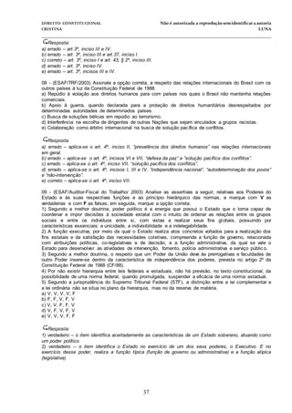 DIREITO CONSTITUCIONAL Não é autorizada a reprodução semidentificara autoria
CRISTINA LUNA
______________________________________________________________________________
37
Resposta:
a) errado – art.3º, inciso III e IV.
b) errado – art. 3º, inciso III e art.37, inciso I.
c) correto – art. 3º, inciso I e art. 43, § 2º, inciso III.
d) errado – art. 3º, inciso IV.
e) errado – art. 3º, incisos III e IV.
08 - (ESAF/TRF/2003) Assinale a opção correta, a respeito das relações internacionais do Brasil com os
outros países à luz da Constituição Federal de 1988.
a) Repúdio à violação aos direitos humanos para com países nos quais o Brasil não mantenha relações
comerciais.
b) Apoio à guerra, quando declarada para a proteção de direitos humanitários desrespeitados por
determinadas autoridades de determinados países.
c) Busca de soluções bélicas em repúdio ao terrorismo.
d) Interferência na escolha de dirigentes de outras Nações que sejam vinculados a grupos racistas.
e) Colaboração como árbitro internacional na busca de solução pacífica de conflitos.
Resposta:
a) errado – aplica-se o art. 4º, inciso II, “prevalência dos direitos humanos” nas relações internacionais
em geral.
b) errado – aplica-se o art. 4º, incisos VI e VII, “defesa da paz” e “solução pacífica dos conflitos”.
c) errado – aplica-se o art. 4º, inciso VII, “solução pacífica dos conflitos”.
d) errado – aplica-se o art. 4º, incisos I, III e IV, “independência nacional”, “autodeterminação dos povos”
e “não-intervenção”.
e) correto – aplica-se o art. 4º, inciso VII.
09 - (ESAF/Auditor-Fiscal do Trabalho/ 2003) Analise as assertivas a seguir, relativas aos Poderes do
Estado e às suas respectivas funções e ao princípio hierárquico das normas, e marque com V as
verdadeiras e com F as falsas; em seguida, marque a opção correta.
1) Segundo a melhor doutrina, poder político é a energia que possui o Estado que o torna capaz de
coordenar e impor decisões à sociedade estatal com o intuito de ordenar as relações entre os grupos
sociais e entre os indivíduos entre si, com vistas a realizar seus fins globais, possuindo por
características essenciais: a unicidade, a indivisibilidade e a indelegabilidade.
2) A função executiva, por meio da qual o Estado realiza atos concretos voltados para a realização dos
fins estatais e da satisfação das necessidades coletivas, compreende a função de governo, relacionada
com atribuições políticas, co-legislativas e de decisão, e a função administrativa, da qual se vale o
Estado para desenvolver as atividades de intervenção, fomento, polícia administrativa e serviço públic o.
3) Segundo a melhor doutrina, o respeito que um Poder da União deve às prerrogativas e faculdades de
outro Poder insere-se dentro da característica de independência dos poderes, prevista no artigo 2º da
Constituição Federal de 1988 (CF/88).
4) Por não existir hierarquia entre leis federais e estaduais, não há previsão, no texto constitucional, da
possibilidade de uma norma federal, quando promulgada, suspender a eficácia de uma norma estadual.
5) Segundo a jurisprudência do Supremo Tribunal Federal (STF), a distinção entre a lei complementar e
a lei ordinária não se situa no plano da hierarquia, mas no da reserva de matéria.
a) V, V, V, V, F
b) F, F, V, F, V
c) V, V, F, F, V
d) V, F, V, F, V
e) V, V, V, F, F
Resposta:
1) verdadeiro – o item identifica acertadamente as características de um Estado soberano, atuando como
um poder político.
2) verdadeiro – o item identifica o Estado no exercício de um dos seus poderes, o Executivo. E no
exercício desse poder, realiza a função típica (função de governo ou administrativa) e a função atípica
(legislativa).
 
