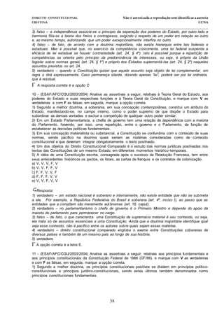 DIREITO CONSTITUCIONAL Não é autorizada a reprodução semidentificara autoria
CRISTINA LUNA
______________________________________________________________________________
38
3) falso – a independência associa-se o princípio da separação dos poderes do Estado, por outro lado a
harmonia filia-se a teoria dos freios e contrapesos, exigindo o respeito de um poder em relação ao outro
e, ao mesmo tempo, autorizando que um poder excepcionalmente interfira no outro.
4) falso – de fato, de acordo com a doutrina majoritária, não existe hierarquia entre leis federais e
estaduais. Mas é possível que, no exercício da competência concorrente, uma lei federal suspenda a
eficácia de lei estadual se houver contrariedade (art. 24, § 4º). Isto é possível porque a repartição de
competências se orienta pelo princípio da predominância de interesses, ou seja, é próprio da União
legislar sobre normas gerais (art. 24, § 1º) e próprio dos Estados suplementá-las (art. 24, § 2º) naqueles
assuntos previstos no art. 24.
5) verdadeiro – quando a Constituição quiser que aquele assunto seja objeto de lei complementar, em
regra o dirá expressamente. Caso permaneça silente, dizendo apenas ”lei”, poderá ser por lei ordinária,
que é residual.
 A resposta correta é a opção C
10 - (ESAF/AFC/CGU/2003/2004) Analise as assertivas a seguir, relativas à Teoria Geral do Estado, aos
poderes do Estado e suas respectivas funções e à Teoria Geral da Constituição, e marque com V as
verdadeiras e com F as falsas; em seguida, marque a opção correta.
1) Segundo a melhor doutrina, a soberania, em sua concepção contemporânea, constitui um atributo do
Estado, manifestando-se, no campo interno, como o poder supremo de que dispõe o Estado para
subordinar as demais vontades e excluir a competição de qualquer outro poder similar.
2) Em um Estado Parlamentarista, a chefia de governo tem uma relação de dependência com a maioria
do Parlamento, havendo, por isso, uma repartição, entre o governo e o Parlamento, da função de
estabelecer as decisões políticas fundamentais.
3) Em sua concepção materialista ou substancial, a Constituição se confundiria com o conteúdo de suas
normas, sendo pacífico na doutrina quais seriam as matérias consideradas como de conteúdo
constitucional e que deveriam integrar obrigatoriamente o texto positivado.
4) Um dos objetos do Direito Constitucional Comparado é o estudo das normas jurídicas positivadas nos
textos das Constituições de um mesmo Estado, em diferentes momentos histórico-temporais.
5) A idéia de uma Constituição escrita, consagrada após o sucesso da Revolução Francesa, tem entre
seus antecedentes históricos os pactos, os forais, as cartas de franquia e os contratos de colonização.
a) V, V, V, F, V
b) V, V, F, F, V
c) F, F, V, V, F
d) F, F, F, V, V
e) V, V, F, V, V
Resposta:
1) verdadeiro – um estado nacional é soberano e internamente, não existe entidade que não se submeta
a ele. Por exemplo, a República Federativa do Brasil é soberana (art. 4º, inciso I), ao passo que as
entidades que a compõem são meramente autônomas (art. 18, caput).
2) verdadeiro – no parlamentarismo o chefe de governo é o Primeiro Ministro e depende do apoio da
maioria do parlamento para permanecer no cargo.
3) falso – de fato, o que caracteriza uma Constituição de supremacia material é seu conteúdo, ou seja,
ela trata só de assuntos essenciais a uma Constituição. Ainda que a doutrina majoritária identifique qual
seja esse conteúdo, não é pacífico entre os autores sobre quais sejam essas matérias.
4) verdadeiro – direito constitucional comparado engloba o exame entre Constituições soberanas de
diversos países e também de um mesmo país ao longo de sua história.
5) verdadeiro
A opção correta é a letra E.
11 - (ESAF/AFC/CGU/2003/2004) Analise as assertivas a seguir, relativas aos princípios fundamentais e
aos princípios constitucionais da Constituição Federal de 1988 (CF/88), e marque com V as verdadeiras
e com F as falsas; em seguida, marque a opção correta.
1) Segundo a melhor doutrina, os princípios constitucionais positivos se dividem em princípios político-
constitucionais e princípios jurídico-constitucionais, sendo estes últimos também denominados como
princípios constitucionais fundamentais.
 