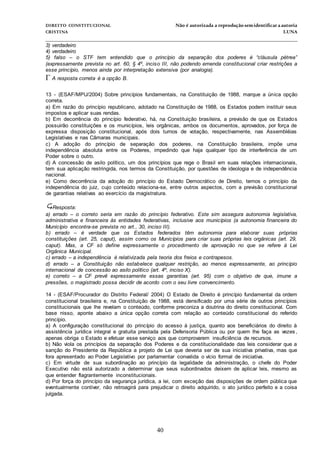 DIREITO CONSTITUCIONAL Não é autorizada a reprodução semidentificara autoria
CRISTINA LUNA
______________________________________________________________________________
40
3) verdadeiro
4) verdadeiro
5) falso – o STF tem entendido que o princípio da separação dos poderes é “cláusula pétrea”
(expressamente prevista no art. 60, § 4º, inciso III, não podendo emenda constitucional criar restrições a
esse princípio, menos ainda por interpretação extensiva (por analogia).
A resposta correta é a opção B.

13 - (ESAF/MPU/2004) Sobre princípios fundamentais, na Constituição de 1988, marque a única opção
correta.
a) Em razão do princípio republicano, adotado na Constituição de 1988, os Estados podem instituir seus
impostos e aplicar suas rendas.
b) Em decorrência do princípio federativo, há, na Constituição brasileira, a previsão de que os Estados
possuirão constituições e os municípios, leis orgânicas, ambos os documentos, aprovados, por força de
expressa disposição constitucional, após dois turnos de votação, respectivamente, nas Assembléias
Legislativas e nas Câmaras municipais.
c) A adoção do princípio de separação dos poderes, na Constituição brasileira, impõe uma
independência absoluta entre os Poderes, impedindo que haja qualquer tipo de interferência de um
Poder sobre o outro.
d) A concessão de asilo político, um dos princípios que rege o Brasil em suas relações internacionais,
tem sua aplicação restringida, nos termos da Constituição, por questões de ideologia e de independência
nacional.
e) Como decorrência da adoção do princípio do Estado Democrático de Direito, temos o princípio da
independência do juiz, cujo conteúdo relaciona-se, entre outros aspectos, com a previsão constitucional
de garantias relativas ao exercício da magistratura.
Resposta:
a) errado – o correto seria em razão do princípio federativo. Este sim assegura autonomia legislativa,
administrativa e financeira às entidades federativas, inclusive aos municípios (a autonomia financeira do
Município encontra-se prevista no art., 30, inciso III).
b) errado – é verdade que os Estados federados têm autonomia para elaborar suas próprias
constituições (art. 25, caput), assim como os Municípios para criar suas próprias leis orgânicas (art. 29,
caput). Mas, a CF só define expressamente o procedimento de aprovação no que se refere à Lei
Orgânica Municipal.
c) errado – a independência é relativizada pela teoria dos freios e contrapesos.
d) errado – a Constituição não estabelece qualquer restrição, ao menos expressamente, ao princípio
internacional de concessão ao asilo político (art. 4º, inciso X).
e) correto – a CF prevê expressamente essas garantias (art. 95) com o objetivo de que, imune a
pressões, o magistrado possa decidir de acordo com o seu livre convencimento.
14 - (ESAF/Procurador do Distrito Federal/ 2004) O Estado de Direito é princípio fundamental da ordem
constitucional brasileira e, na Constituição de 1988, está densificado por uma série de outros princípios
constitucionais que lhe revelam o conteúdo, conforme preconiza a doutrina do direito constitucional. Com
base nisso, aponte abaixo a única opção correta com relação ao conteúdo constitucional do referido
princípio.
a) A configuração constitucional do princípio do acesso à justiça, quanto aos beneficiários do direito à
assistência jurídica integral e gratuita prestada pela Defensoria Pública ou por quem lhe faça as vezes ,
apenas obriga o Estado e efetuar esse serviço aos que comprovarem insuficiência de recursos.
b) Não viola os princípios da separação dos Poderes e da constitucionalidade das leis considerar que a
sanção do Presidente da República a projeto de Lei que deveria ser de sua iniciativa privativa, mas que
fora apresentado ao Poder Legislativo por parlamentar convalida o vício formal de iniciativa.
c) Em virtude de sua subordinação ao princípio da legalidade da administração, o chefe do Poder
Executivo não está autorizado a determinar que seus subordinados deixem de aplicar leis, mesmo as
que entender flagrantemente inconstitucionais.
d) Por força do princípio da segurança jurídica, a lei, com exceção das disposições de ordem pública que
eventualmente contiver, não retroagirá para prejudicar o direito adquirido, o ato jurídico perfeito e a coisa
julgada.
 