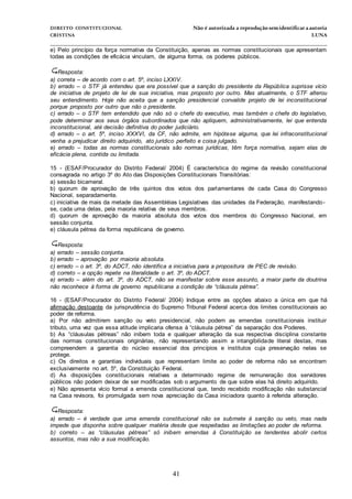 DIREITO CONSTITUCIONAL Não é autorizada a reprodução semidentificara autoria
CRISTINA LUNA
______________________________________________________________________________
41
e) Pelo princípio da força normativa da Constituição, apenas as normas constitucionais que apresentam
todas as condições de eficácia vinculam, de alguma forma, os poderes públicos.
Resposta:
a) correta – de acordo com o art. 5º, inciso LXXIV.
b) errado – o STF já entendeu que era possível que a sanção do presidente da República suprisse vício
de iniciativa de projeto de lei de sua iniciativa, mas proposto por outro. Mas atualmente, o STF alterou
seu entendimento. Hoje não aceita que a sanção presidencial convalide projeto de lei inconstitucional
porque proposto por outro que não o presidente.
c) errado – o STF tem entendido que não só o chefe do executivo, mas também o chefe do legislativo,
pode determinar aos seus órgãos subordinados que não apliquem, administrativamente, lei que entenda
inconstitucional, até decisão definitiva do poder judiciário.
d) errado – o art. 5º, inciso XXXVI, da CF, não admite, em hipótese alguma, que lei infraconstitucional
venha a prejudicar direito adquirido, ato jurídico perfeito e coisa julgado.
e) errado – todas as normas constitucionais são normas jurídicas, têm força normativa, sejam elas de
eficácia plena, contida ou limitada.
15 - (ESAF/Procurador do Distrito Federal/ 2004) É característica do regime da revisão constitucional
consagrada no artigo 3º do Ato das Disposições Constitucionais Transitórias:
a) sessão bicameral.
b) quorum de aprovação de três quintos dos votos dos parlamentares de cada Casa do Congresso
Nacional, separadamente.
c) iniciativa de mais da metade das Assembléias Legislativas das unidades da Federação, manifestando-
se, cada uma delas, pela maioria relativa de seus membros.
d) quorum de aprovação da maioria absoluta dos votos dos membros do Congresso Nacional, em
sessão conjunta.
e) cláusula pétrea da forma republicana de governo.
Resposta:
a) errado – sessão conjunta.
b) errado – aprovação por maioria absoluta.
c) errado – o art. 3º, do ADCT, não identifica a iniciativa para a propositura de PEC de revisão.
d) correto – a opção repete na literalidade o art. 3º, do ADCT.
e) errado – além do art. 3º, do ADCT, não se manifestar sobre esse assunto, a maior parte da doutrina
não reconhece à forma de governo republicana a condição de “cláusula pétrea”.
16 - (ESAF/Procurador do Distrito Federal/ 2004) Indique entre as opções abaixo a única em que há
afirmação destoante da jurisprudência do Supremo Tribunal Federal acerca dos limites constitucionais ao
poder de reforma.
a) Por não admitirem sanção ou veto presidencial, não podem as emendas constitucionais instituir
tributo, uma vez que essa atitude implicaria ofensa à “cláusula pétrea” da separação dos Poderes.
b) As “cláusulas pétreas” não inibem toda e qualquer alteração da sua respectiva disciplina constante
das normas constitucionais originárias, não representando assim a intangibilidade literal destas, mas
compreendem a garantia do núcleo essencial dos princípios e institutos cuja preservação nelas se
protege.
c) Os direitos e garantias individuais que representam limite ao poder de reforma não se encontram
exclusivamente no art. 5º, da Constituição Federal.
d) As disposições constitucionais relativas a determinado regime de remuneração dos servidores
públicos não podem deixar de ser modificadas sob o argumento de que sobre elas há direito adquirido.
e) Não apresenta vício formal a emenda constitucional que, tendo recebido modificação não substancial
na Casa revisora, foi promulgada sem nova apreciação da Casa iniciadora quanto à referida alteração.
Resposta:
a) errado – é verdade que uma emenda constitucional não se submete à sanção ou veto, mas nada
impede que disponha sobre qualquer matéria desde que respeitadas as limitações ao poder de reforma.
b) correto – as “cláusulas pétreas” só inibem emendas à Constituição se tendentes abolir certos
assuntos, mas não a sua modificação.
 