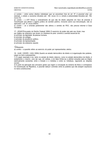 DIREITO CONSTITUCIONAL Não é autorizada a reprodução semidentificara autoria
CRISTINA LUNA
______________________________________________________________________________
42
c) correto – entre outros direitos individuais que se encontram fora do art. 5º, é possível citar, por
exemplo, o direito a isonomia tributária (art. 150, inciso II) e o direito a anterioridade tributária (art. 150,
inciso III).
d) correto – o STF firmou o entendimento de que não há direito adquirido em face de emenda à
Constituição que alterar o regime jurídico do servidor público, inclusive sobre sua remuneração, não se
aplicando o art. 5º, inciso XXXVI.
e) correto – se a emenda parlamentar não alterou o sentido da PEC, não precisa retornar à Casa
Iniciadora.
17 - (ESAF/Procurador do Distrito Federal/ 2004) O exercício do poder não pelo seu titular, mas
por órgãos de soberania que atuam no interesse do povo constitui o sentido essencial do:
a) princípio da dignidade da pessoa humana.
b) princípio do sufrágio.
c) princípio do pluralismo político.
d) princípio da representação.
e) princípio da soberania popular.
Resposta:
d) correto – a questão refere ao exercício do poder por representantes eleitos.
18 - (UnB / CESPE / AGU /2004) Quanto ao estado democrático de direito e à organização dos poderes,
julgue os itens subseqüentes.
1) O papel reservado à lei, tanto no estado de direito clássico, como no estado democrático de direito, é
exatamente o mesmo, uma vez que, em ambos, a lei deve limitar-se a arbitrar soluções para os litígios
eventualmente existentes entre o Estado e o indivíduo e entre os indivíduos, regulando as relações
sociais.
2) A partir da aplicação dos princípios gerais que regem a concepção do sistema de freios e contrapesos
na Constituição da República, é possível deduzir controles entre os poderes que não estejam expressos
no texto constitucional.
 