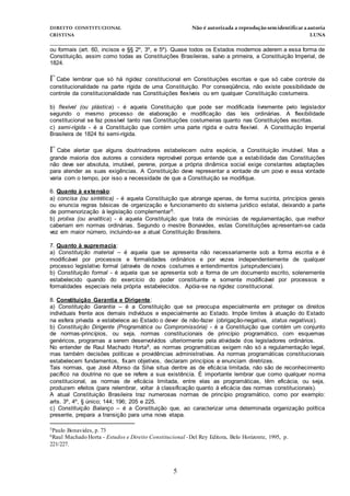 DIREITO CONSTITUCIONAL Não é autorizada a reprodução semidentificara autoria
CRISTINA LUNA
______________________________________________________________________________
5
ou formais (art. 60, incisos e §§ 2º, 3º, e 5º). Quase todos os Estados modernos aderem a essa forma de
Constituição, assim como todas as Constituições Brasileiras, salvo a primeira, a Constituição Imperial, de
1824.
Cabe lembrar que só há rigidez constitucional em Constituições escritas e que só cabe controle da
constitucionalidade na parte rígida de uma Constituição. Por conseqüência, não existe possibilidade de
controle da constitucionalidade nas Constituições flexíveis ou em qualquer Constituição costumeira.
b) flexível (ou plástica) - é aquela Constituição que pode ser modificada livremente pelo legislador
segundo o mesmo processo de elaboração e modificação das leis ordinárias. A flexibilidade
constitucional se faz possível tanto nas Constituições costumeiras quanto nas Constituições escritas.
c) semi-rígida - é a Constituição que contém uma parte rígida e outra flexível. A Constituição Imperial
Brasileira de 1824 foi semi-rígida.
Cabe alertar que alguns doutrinadores estabelecem outra espécie, a Constituição imutável. Mas a
grande maioria dos autores a considera reprovável porque entende que a estabilidade das Constituições
não deve ser absoluta, imutável, perene, porque a própria dinâmica social exige constantes adaptações
para atender as suas exigências. A Constituição deve representar a vontade de um povo e essa vontade
varia com o tempo, por isso a necessidade de que a Constituição se modifique.
6. Quanto à extensão:
a) concisa (ou sintética) - é aquela Constituição que abrange apenas, de forma sucinta, princípios gerais
ou enuncia regras básicas de organização e funcionamento do sistema jurídico estatal, deixando a parte
de pormenorização à legislação complementar5.
b) prolixa (ou analítica) - é aquela Constituição que trata de minúcias de regulamentação, que melhor
caberiam em normas ordinárias. Segundo o mestre Bonavides, estas Constituições apresentam-se cada
vez em maior número, incluindo-se a atual Constituição Brasileira.
7. Quanto à supremacia:
a) Constituição material – é aquela que se apresenta não necessariamente sob a forma escrita e é
modificável por processos e formalidades ordinários e por vezes independentemente de qualquer
processo legislativo formal (através de novos costumes e entendimentos jurisprudenciais).
b) Constituição formal - é aquela que se apresenta sob a forma de um documento escrito, solenemente
estabelecido quando do exercício do poder constituinte e somente modificável por processos e
formalidades especiais nela própria estabelecidos. Apóia-se na rigidez constitucional.
8. Constituição Garantia e Dirigente:
a) Constituição Garantia – é a Constituição que se preocupa especialmente em proteger os direitos
individuais frente aos demais indivíduos e especialmente ao Estado. Impõe limites à atuação do Estado
na esfera privada e estabelece ao Estado o dever de não-fazer (obrigação-negativa, status negativus).
b) Constituição Dirigente (Programática ou Compromissória) - é a Constituição que contém um conjunto
de normas-princípios, ou seja, normas constitucionais de princípio programático, com esquemas
genéricos, programas a serem desenvolvidos ulteriormente pela atividade dos legisladores ordinários.
No entender de Raul Machado Horta6, as normas programáticas exigem não só a regulamentação legal,
mas também decisões políticas e providências administrativas. As normas programáticas constitucionais
estabelecem fundamentos, fixam objetivos, declaram princípios e enunciam diretrizes.
Tais normas, que José Afonso da Silva situa dentre as de eficácia limitada, não são de reconhecimento
pacífico na doutrina no que se refere a sua existência. É importante lembrar que como qualquer norma
constitucional, as normas de eficácia limitada, entre elas as programáticas, têm eficácia, ou seja,
produzem efeitos (para relembrar, voltar à classificação quanto à eficácia das normas constitucionais).
A atual Constituição Brasileira traz numerosas normas de princípio programático, como por exemplo:
arts. 3º, 4º, § único; 144; 196; 205 e 225.
c) Constituição Balanço – é a Constituição que, ao caracterizar uma determinada organização política
presente, prepara a transição para uma nova etapa.
5Paulo Bonavides, p. 73
6Raul Machado Horta - Estudos e Direito Constitucional -Del Rey Editora, Belo Horizonte, 1995, p.
221/227.
 