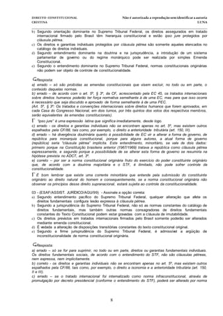 DIREITO CONSTITUCIONAL Não é autorizada a reprodução semidentificara autoria
CRISTINA LUNA
______________________________________________________________________________
8
b) Segundo orientação dominante no Supremo Tribunal Federal, os direitos assegurados em tratado
internacional firmado pelo Brasil têm hierarquia constitucional e estão ipso jure protegidos por
cláusula pétrea.
c) Os direitos e garantias individuais protegidos por cláusula pétrea são somente aqueles elencados no
catálogo de direitos individuais.
d) Segundo entendimento dominante na doutrina e na jurisprudência, a introdução de um sistema
parlamentar de governo ou do regime monárquico pode ser realizada por simples Emenda
Constitucional.
e) Segundo o entendimento dominante no Supremo Tribunal Federal, normas constitucionais originárias
não podem ser objeto de controle de constitucionalidade.
Resposta:
a) errado – só são proibidas as emendas constitucionais que visem excluir, no todo ou em parte, o
conteúdo daquelas normas.
b) errado – de acordo com o art. 5º, § 3º, da CF, acrescentado pela EC 45, os tratados internacionais
sobre direitos humanos poderão ter força normativa semelhante à de uma EC, mas para que isso ocorra
é necessário que seja discutido e aprovado de forma semelhante à de uma PEC.
(Art. 5º, § 3º: Os tratados e convenções internacionais sobre direitos humanos que forem aprovados, em
cada Casa do Congresso Nacional, em dois turnos, por três quintos dos votos dos respectivos membros,
serão equivalentes às emendas constitucionais).
 “ipso jure” é uma expressão latina que significa imediatamente, desde logo.
c) errado - os direitos e garantias individuais não se encontram apenas no art. 5º, mas existem outros
espalhados pela CF/88, tais como, por exemplo, o direito a anterioridade tributária (art. 150, III).
d) errado – há divergência doutrinária quanto à possibilidade de EC vir a alterar a forma de governo, de
república para monarquia constitucional, porque para alguns autores, a atual forma de governo
(república) seria “cláusula pétrea” implícita. Este entendimento, minoritário, se vale de dois dados:
primeiro porque na Constituição brasileira anterior (1967/1969) tratava a república como cláusula pétrea
expressamente, e segundo porque a possibilidade de se alterar esta forma de governo se resumiria na
hipótese prevista no ADCT, art. 3º.
e) correto – por ser a norma constitucional originária fruto do exercício do poder constituinte originário
que, de acordo com a doutrina majoritária e o STF, é ilimitado, não pode sofrer controle da
constitucionalidade.
É bom lembrar que existe uma corrente minoritária que entende pela submissão do constituinte
originário ao direito natural do homem e consequentemente, se a norma constitucional originária não
observar os princípios desse direito supranacional, estará sujeita ao controle da constitucionalidade.
03 - (ESAF/ASSIST. JURÍDICO/AGU/99) - Assinale a opção correta:
a) Segundo entendimento pacífico do Supremo Tribunal Federal, qualquer alteração que afete os
direitos fundamentais configura lesão expressa à cláusula pétrea.
b) Segundo a jurisprudência do Supremo Tribunal Federal, não só as normas constantes do catálogo de
direitos fundamentais, mas também outras normas consagradoras de direitos fundamentais
constantes do Texto Constitucional podem estar gravadas com a cláusula de imutabilidade.
c) Os direitos previstos em tratados internacionais firmados pelo Brasil somente poderão ser alterados
mediante emenda constitucional.
d) É vedada a alteração de disposições transitórias constantes do texto constitucional original.
e) Segundo a firme jurisprudência do Supremo Tribunal Federal, é admissível a argüição de
inconstitucionalidade de norma constitucional originária.
Resposta:
a) errado – só se for para suprimir, no todo ou em parte, direitos ou garantias fundamentais individuais.
Os direitos fundamentais sociais, de acordo com o entendimento do STF, não são cláusulas pétreas,
nem expressa, nem implicitamente.
b) correto - os direitos e garantias individuais não se encontram apenas no art. 5º, mas existem outros
espalhados pela CF/88, tais como, por exemplo, o direito a isonomia e a anterioridade tributária (art. 150,
II e III).
c) errado – se o tratado internacional foi internalizado como norma infraconstitucional, através de
promulgação por decreto presidencial (conforme o entendimento do STF), poderá ser alterado por norma
 