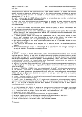 DIREITO CONSTITUCIONAL Não é autorizada a reprodução semidentificara autoria
CRISTINA LUNA
______________________________________________________________________________
9
infraconstitucional. Por outro lado, se o tratado versa sobre direitos humanos e foi internalizado por meio
daquele processo de aprovação próprio de EC (art. 5º, § 3º, da CF), neste caso, só poderá ser alterado,
mas não mais suprimido, por meio de outra EC ou por outro tratado que venha a ser internalizado nos
termos do art. 5º, § 3º, da CF.
d) errado - vários artigos do ADCT já foram alterados ou acrescentados por emendas constitucionais,
sem que o STF os tenha declarado inconstitucionais.
e) errado - por ser a norma constitucional originária fruto do exercício do poder constituinte originário
que, de acordo com a doutrina majoritária e o STF, é ilimitado, não pode sofrer controle da
constitucionalidade.
04 – (CESPE/AFCE/TCU/96): Julgue os itens abaixo, relativos à vigência, à eficácia e à hierarquia das
normas jurídicas no ordenamento jurídico brasileiro.
(1) A posição hierárquica de uma norma é definida pelas regras constitucionais vigentes. Por essa razão,
pode-se encontrar, hoje, decreto presidencial vigendo com força de lei, tendo sido recepcionado como
tal pela Constituição superveniente.
(2) As normas jurídicas devem ser editadas em conformidade com a Carta Política vigente. É certo,
porém, que, sobrevindo uma nova Constituição, a norma jurídica inferior, cuja origem seja
formalmente incompatível com o novo processo legislativo, não será recepcionada.
(3) Uma medida provisória só será eficaz quando for convertida em lei, o que deverá ocorrer até trinta
dias após a sua edição.
(4) Salvo disposição em contrário, a lei revogada não se restaura por ter a lei revogadora perdido a
vigência.
(5) Diversamente da situação em que se edita correção de lei que ainda não está em vigor, a correção de
texto de lei vigente é considerada como sendo lei nova.
Resposta:
(1) correto – em regra, o decreto administrativo, norma infraconstitucional secundária, serve para dar
execução à lei (por exemplo, art. 84, inciso IV), excepcionalmente podemos nos deparar com um decreto
autônomo (por exemplo, art. 84, inciso VI, de acordo com parcela da doutrina). Nada impede, entretanto,
que decretos administrativos venham a integrar o novo ordenamento jurídico, com “status” de lei (norma
infraconstitucional primária), se recepcionados pela Constituição superveniente por ausência de
incompatibilidade material. (Ver "Teoria da Recepção”).
(2) errado – só não será recepcionada a norma infraconstitucional se materialmente incompatível com a
nova Constituição. É bom lembrar que o aspecto formal não tem a menor importância, em se tratando da
“teoria da recepção”.
(3) errado – a EC 32 (de 11/09/2001) deu nova redação ao art. 62, da CF, estendendo o prazo de exame
de MPs editadas a partir da EC 32, para 60 dias, prorrogável por mais 60 dias (art. 62, § 3º, da CF). Por
outro lado, as MPs editadas em data anterior não terão prazo para serem examinadas, permanecendo
válidas até que o Congresso Nacional as examine ou até que outra MP venha a revogá-las
explicitamente (EC 32, art. 2º).
(4) correto – o direito brasileiro só admite repristinação quando for expressa a autorização constitucional
ou legal. (Ver a “Teoria da Repristinação”).
(5) correto – o art. 59, parágrafo único, da CF, prevê que lei complementar vai regulamentar o processo
legislativo relativo às normas infraconstitucionais. Essa lei complementar já existe, é a LC 95, alterada
pela LC 107, inclusive se encontra ao final desta apostila. A afirmativa do item 5, desta questão,
encontra-se presente na respectiva lei.
05 – (PROCURADOR DO RS/97): A espécie de norma constitucional que grande parte da doutrina
brasileira denomina hoje de "norma constitucional de eficácia restringível" e que JOSÉ AFONSO DA
SILVA chamou de "norma de eficácia contida" tem, entre suas características, a de:
a) não produzir nenhum efeito jurídico.
b) produzir efeitos exclusivamente no condicionamento de legislação futura.
c) depender, para a produção da plenitude de sua eficácia, de regulamentação legal futura.
d) permitir que lei posterior venha a inviabilizar sua aplicabilidade.
e) entrar no mundo jurídico com eficácia plena e aplicabilidade imediata.
Resposta:
 