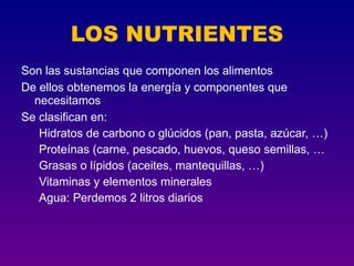 LOS NUTRIENTES
Son las sustancias que componen los alimentos
De ellos obtenemos la energía y componentes que
  necesitamos
Se clasifican en:
   Hidratos de carbono o glúcidos (pan, pasta, azúcar, …)
   Proteínas (carne, pescado, huevos, queso semillas, …
   Grasas o lípidos (aceites, mantequillas, …)
   Vitaminas y elementos minerales
   Agua: Perdemos 2 litros diarios
 