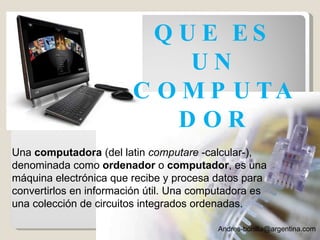 [email_address] Una  computadora  (del latin  computare  -calcular-), denominada como  ordenador  o  computador , es una máquina electrónica que recibe y procesa datos para convertirlos en información útil. Una computadora es una colección de circuitos integrados ordenadas. QUE ES UN COMPUTADOR 