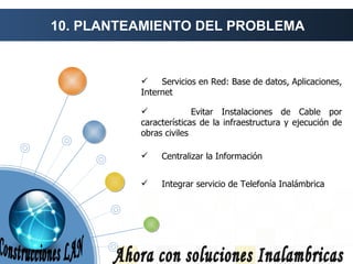10. PLANTEAMIENTO DEL PROBLEMA Ahora con soluciones Inalambricas Centralizar la Información Servicios en Red: Base de datos, Aplicaciones, Internet Evitar Instalaciones de Cable por características de la infraestructura y ejecución de obras civiles Integrar servicio de Telefonía Inalámbrica Construcciones LAN 