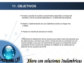 11. OBJETIVOS Ahora con soluciones Inalambricas Puesta a prueba de nuestros conocimientos adquiridos a lo largo del semestre y de las vivencias adquiridas en  el desarrollo del proyecto. Diseño e implementación de una inalámbrica donde se integre Voz  y Datos. Puesto en marcha de servicios en la Red. Garantizar la satisfacción de los usuarios que utilicen esta red buscando que las aplicaciones y servicios que corren a través de esta se comporten de una manera estable y que sea una herramienta de apoyo en el desarrollo de las actividades de los usuarios de viéndose se reflejado en la calidad para la atención de los usuarios de la IPS Construcciones LAN 