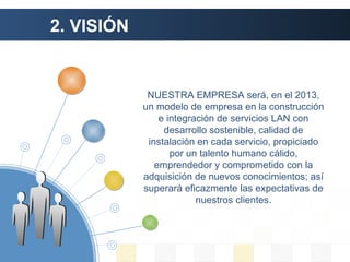 2. VISIÓN NUESTRA EMPRESA será, en el 2013, un modelo de empresa en la construcción e integración de servicios LAN con desarrollo sostenible, calidad de instalación en cada servicio, propiciado por un talento humano cálido, emprendedor y comprometido con la adquisición de nuevos conocimientos; así superará eficazmente las expectativas de nuestros clientes. 
