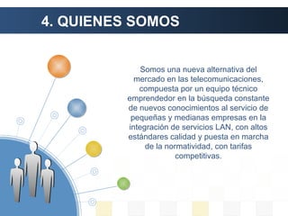 4. QUIENES SOMOS Somos una nueva alternativa del mercado en las telecomunicaciones, compuesta por un equipo técnico emprendedor en la búsqueda constante de nuevos conocimientos al servicio de pequeñas y medianas empresas en la integración de servicios LAN, con altos estándares calidad y puesta en marcha de la normatividad, con tarifas competitivas. 