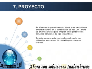 7. PROYECTO Ahora con soluciones Inalambricas En el semestre pasado nuestro proyecto se baso en una empresa experta en la construcción de Red LAN. Ahora La empresa avanza para integrar en su portafolio de servicios  soluciones de tipo Inalámbrico. De esta forma se esta innovando en el medio con diferentes alternativas de conexión para nuestros clientes Construcciones LAN 