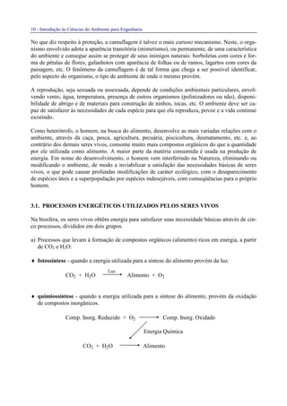 10 - Introdução às Ciências do Ambiente para Engenharia
No que diz respeito à proteção, a camuflagem é talvez o mais curioso mecanismo. Neste, o orga-
nismo envolvido adota a aparência transitória (mimetismo), ou permanente, de uma característica
do ambiente e consegue assim se proteger de seus inimigos naturais: borboletas com cores e for-
ma de pétalas de flores, gafanhotos com aparência de folhas ou de ramos, lagartos com cores da
paisagem, etc. O fenômeno da camuflagem é de tal forma que chega a ser possível identificar,
pelo aspecto do organismo, o tipo de ambiente de onde o mesmo provém.
A reprodução, seja sexuada ou assexuada, depende de condições ambientais particulares, envol-
vendo vento, água, temperatura, presença de outros organismos (polinizadores ou não), disponi-
bilidade de abrigo e de materiais para construção de ninhos, tocas, etc. O ambiente deve ser ca-
paz de satisfazer às necessidades de cada espécie para que ela reproduza, povoe e a vida continue
existindo.
Como heterótrofo, o homem, na busca do alimento, desenvolve as mais variadas relações com o
ambiente, através da caça, pesca, agricultura, pecuária, piscicultura, desmatamento, etc. e, ao
contrário dos demais seres vivos, consome muito mais compostos orgânicos do que a quantidade
por ele utilizada como alimento. A maior parte da matéria consumida é usada na produção de
energia. Em nome do desenvolvimento, o homem vem interferindo na Natureza, eliminando ou
modificando o ambiente, de modo a inviabilizar a satisfação das necessidades básicas de seres
vivos, o que pode causar profundas modificações de caráter ecológico, com o desaparecimento
de espécies úteis e a superpopulação por espécies indesejáveis, com conseqüências para o próprio
homem.
3.1. PROCESSOS ENERGÉTICOS UTILIZADOS PELOS SERES VIVOS
Na biosfera, os seres vivos obtêm energia para satisfazer suas necessidade básicas através de cin-
co processos, divididos em dois grupos.
a) Processos que levam à formação de compostos orgânicos (alimento) ricos em energia, a partir
de CO2 e H2O:
♦ fotossíntese - quando a energia utilizada para a síntese do alimento provém da luz.
CO2 + H2O Alimento + O2
♦ quimiossíntese - quando a energia utilizada para a síntese do alimento, provém da oxidação
de compostos inorgânicos.
Comp. Inorg. Reduzido + O2 Comp. Inorg. Oxidado
Energia Química
CO2 + H2O Alimento
Luz
 