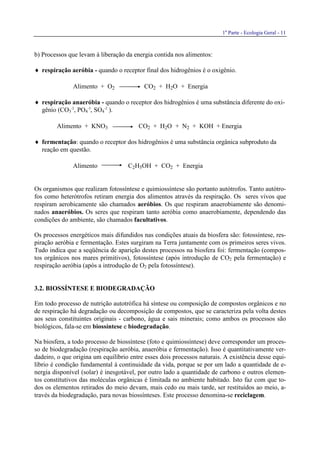 1a
Parte - Ecologia Geral - 11
b) Processos que levam à liberação da energia contida nos alimentos:
♦ respiração aeróbia - quando o receptor final dos hidrogênios é o oxigênio.
Alimento + O2 CO2 + H2O + Energia
♦ respiração anaeróbia - quando o receptor dos hidrogênios é uma substância diferente do oxi-
gênio (CO3
-2
, PO4
-3
, SO4
-2
).
Alimento + KNO3 CO2 + H2O + N2 + KOH + Energia
♦ fermentação: quando o receptor dos hidrogênios é uma substância orgânica subproduto da
reação em questão.
Alimento C2H5OH + CO2 + Energia
Os organismos que realizam fotossíntese e quimiossíntese são portanto autótrofos. Tanto autótro-
fos como heterótrofos retiram energia dos alimentos através da respiração. Os seres vivos que
respiram aerobicamente são chamados aeróbios. Os que respiram anaerobiamente são denomi-
nados anaeróbios. Os seres que respiram tanto aeróbia como anaerobiamente, dependendo das
condições do ambiente, são chamados facultativos.
Os processos energéticos mais difundidos nas condições atuais da biosfera são: fotossíntese, res-
piração aeróbia e fermentação. Estes surgiram na Terra juntamente com os primeiros seres vivos.
Tudo indica que a seqüência de aparição destes processos na biosfera foi: fermentação (compos-
tos orgânicos nos mares primitivos), fotossíntese (após introdução de CO2 pela fermentação) e
respiração aeróbia (após a introdução de O2 pela fotossíntese).
3.2. BIOSSÍNTESE E BIODEGRADAÇÃO
Em todo processo de nutrição autotrófica há síntese ou composição de compostos orgânicos e no
de respiração há degradação ou decomposição de compostos, que se caracteriza pela volta destes
aos seus constituintes originais - carbono, água e sais minerais; como ambos os processos são
biológicos, fala-se em biossíntese e biodegradação.
Na biosfera, a todo processo de biossíntese (foto e quimiossíntese) deve corresponder um proces-
so de biodegradação (respiração aeróbia, anaeróbia e fermentação). Isso é quantitativamente ver-
dadeiro, o que origina um equilíbrio entre esses dois processos naturais. A existência desse equi-
líbrio é condição fundamental à continuidade da vida, porque se por um lado a quantidade de e-
nergia disponível (solar) é inesgotável, por outro lado a quantidade de carbono e outros elemen-
tos constitutivos das moléculas orgânicas é limitada no ambiente habitado. Isto faz com que to-
dos os elementos retirados do meio devam, mais cedo ou mais tarde, ser restituídos ao meio, a-
través da biodegradação, para novas biossínteses. Este processo denomina-se reciclagem.
 