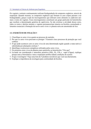12 - Introdução às Ciências do Ambiente para Engenharia
Os vegetais e animais continuamente realizam biodegradação de compostos orgânicos, através da
respiração. Quando morrem, os compostos orgânicos que formam os seus corpos passam a ser
biodegradados, graças à ação de microrganismos que utilizam como alimento os cadáveres ani-
mais e restos de vegetais. Esses microrganismos constituem um grupo particular de heterótrofos
que recebem a denominação genérica de sapróvoros. Se não existisse a atividade desses seres,
todos os restos e detritos animais e vegetais permaneceriam intactos na biosfera, acumulando e-
lementos essenciais à formação de novos seres vivos e o planeta seria um amontoado de lixo.
3.3. EXERCÍCIO DE FIXAÇÃO 3
1. Classifique os seres vivos quanto ao processo de nutrição.
2. Por que os seres vivos precisam se proteger ? Enumere cinco processos de proteção que você
conhece.
3. O que pode acontecer com os seres vivos de uma determinada região quando a mata nativa é
substituída por plantações exóticas ?
4. Identifique os processos energéticos utilizados pelos seres vivos.
5. Os primeiros seres vivos do planeta eram autótrofos ou heterótrofos ? Por que?
6. Levando em consideração a atmosfera primitiva (NH3, H2, CH4 e vapor d’água), explique
porque nem a fotossíntese e nem a respiração aeróbia tinham condições de ocorrer.
7. O que é reciclagem ? Faça uma lista de 5 produtos recicláveis que você usa diariamente.
8. Explique a importância da reciclagem para continuidade da biosfera.
 